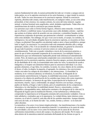 esencia fundamental de todo, la esencia primordial de todo ser viviente y aunque está en
todas partes, no es la suprema conciencia en los seres humanos, y sigue siendo la esencia
de todo. Todos los seres descansan en la conciencia suprema. Siendo la conciencia
suprema, absoluta todo emana, toda manifestación, en cualquier orden, ya sea como alma
primordial, el éter cósmico, los cuerpos celestes, los seres del reino mineral, vegetal,
animal, o incluso hominal seres angelicales, astral, deidades espirituales. Todas ellas son
manifestaciones de toda la conciencia que emana absoluta.
Las personas cuyo culto se forma formas fugaces, efímeros entre renacido, viviendo lo
que es efímero y estabilizar nunca. Las personas cuyo culto deidades celestes - espíritus
que actúan en el plano astral de acuerdo con sus creencias y costumbres basadas en las
experiencias corporales de personas que pertenecían voluntad - eventualmente se sitúan
entre estas deidades. Sin embargo, los que viven con la mente, el cuerpo, los sentidos, la
inteligencia y las actividades dirigidas hacia la conciencia suprema, se encuentra en línea
y llega a su plenitud. Para aquellos con plenitud, nada es atroz o hacer prohibitivo, porque
todo es legal y la conciencia. La conciencia todo está emanando absoluto alfa y omega
(principio, medio y fin). Con un destello de voluntad absoluta, en general la conciencia
de que todo lo penetra y sostiene el universo entero en varias dimensiones
simultáneamente. Todo esto se puede vislumbrar a través de la conciencia práctica, a
pesar de que el alma encarnada (expansión de la conciencia). Las múltiples formas y
dimensiones que son infinitamente implacable pierde toda referencia al entendimiento
común. Pero, de manera que usted pueda comprender esos conocimientos, así como la
integración con la conciencia suprema, renuncia ilusorios apegos, acciones desconectadas
de las dualidades de la vida, la ecuanimidad entre todos los seres, la atención de ayuda a
indigentes y el respeto son elementos básicos para la conciencia individual. Los cinco
grandes elementos, el ego falso, los sentidos, la mente, los cinco objetos de los sentidos,
el deseo, el odio, la alegría, la angustia, el agregado, los síntomas y las convicciones
vitales son todos los campos de actividades y sus interacciones . La humildad, la
modestia, la no violencia (ahmisa), la tolerancia, la sencillez, la búsqueda de un
conocimiento autorreferencial, la higiene, la estabilidad emocional, el autocontrol -
renuncia a los objetos de gratificación de los sentidos (que tienen sólo como requisitos
inherentes al cuerpo) , la ausencia de ego falso, la percepción de la ilusión en el
nacimiento, muerte, vejez y enfermedad, sin apegos ilusorios con sus hijos, cónyuge,
padres de familia, el hogar y todo lo demás, pero el cumplimiento de los compromisos
inherentes a la vida familiar, la estabilidad mental, físicos y emocionales, eventos
agradables o desagradables antes, dedicación constante a los designios de la vida real, la
búsqueda de lugares para la meditación Hermos, evitar turbulencias y tribulaciones,
comprender la importancia en la búsqueda constante del conocimiento verdadero: Esto es
todo sabiduría y contradice que es la ignorancia. La verdad última, tanto internos como
externos, en el móvil e inmóvil, está más allá de los sentidos materiales. Aunque distante,
está cerca de todo, es la fuente de todo - luz, sonido, formas y colores - es la meta del
saber absoluto.
La naturaleza y los seres vivos tienen ningún principio - las transformaciones y los modos
de existencia, son productos de la naturaleza material. La naturaleza es la causa de todas
las actividades y de los seres vivos como los humanos son la causa de los diversos
sufrimientos transmitidos a través del cuerpo y los placeres del mundo. Por lo tanto, el
alma dentro de la naturaleza material caminatas disfrutando de las formas en que la
 