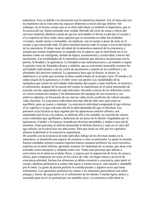 naturaleza. Esto es debido a la asociación con la naturaleza material. Así, el alma está con
los dualismos de la vida entre las especies diferentes a través del ego inferior. Sin
embargo, en el mismo cuerpo que es el alma individual, es también la Superalma, que es
la esencia del ser. Quien entiende esta verdad, liberado del ciclo de causa y efecto del
universo material, dándose cuenta de que las actividades se llevan a cabo por el cuerpo y
el yo superior no hace nada; alma superior que se encuentra en todas las entidades
vivientes, siendo eterno e inmutable, sin implicar- con el cuerpo a pesar de estar en el
cuerpo y que trasciende todo. El alma inmortal ilumina todo el cuerpo a través del núcleo
de la conciencia. El alma viene idividual de la naturaleza material de la conciencia y
energía que emana simplemente se expande con la especie, que se manifiesta en el ser
humano como ser inteligente, dotado de lógica, razonamiento y creatividad, a través del
nacimiento. Las modalidades de la naturaleza material que afectan a las personas son la
pasión, la bondad y la ignorancia. La bondad es una naturaleza pura y un modelo a seguir.
La pasión viene de ilimitados deseos y anhelos, que se convierten insaciable sostener las
actividades individuales y de los ciclos de nacimiento y muerte en los conflictos y las
afinidades del universo material. La ignorancia hace que la ilusión, la locura, la
indolencia y el sueño que sostiene el alma condicionada en su propio vacío. El miedo y la
culpa surgen de la ignorancia y el odio viene con pasión. Las modalidades de la
naturaleza que tienen las actividades individuales del cuerpo y traer conflicto, la miseria y
el sufrimiento, después de la muerte del cuerpo se manifiestan en el astral intermedio de
acuerdo con las capacidades de cada individuo, llevando a través de los diferentes ciclos
en varios existencial cuerpos y las dimensiones del equipaje de sus creencias y sus
archivos adjuntos, la formación de sus nuevas vidas en los conflictos de valores pasados
vidas ilusorias. La conciencia individual está más allá de todo esto, para estar en
equilibrio, para ser justos y entender. La conciencia individual comprende el ego inferior,
el yo superior y lo que está más allá de la individualidad del ego, el absoluto. Las
personas cuya licencia se deja engañar por las apariencias carácter efímero, son
impulsados por la ira y la codicia, se dedican sólo a los sentidos, la creación de valores
socio-culturales que agrilhoam y defensora de ser presa de la ilusión. Engañados por la
ignorancia, el poder y la riqueza, tomada por diversas ansiedades y atados a una red de
mentiras. Estas personas se aferran demasiado al disfrute ilusorio y caen en el vacío del
ego inferior, en la cárcel por sus adicciones. Para que actúa no sólo por los caprichos
alcanza la plenitud ni la conciencia supremacía.
De acuerdo con la existencia de todo individuo debajo de los diversos modos en la
naturaleza, se desarrolla una especie de creencia o valor en particular. La gente le encanta
buenos entidades celestes (santos) espíritus buenos amantes prefieren los seres terrestres,
espíritus en el astral inferior, ignorante sostener los fantasmas de su mente, que atrae a las
actitudes como mezquino y estúpido como son. Todas esas personas que adoran a
convertirse en el astral en el plano físico, y regreso por la imposición de la ley de causa y
efecto, para compensar sus actos en los ciclos de vida, sin llegar nunca a un nivel de
conciencia plenitud. Incluso los alimentos se deben consumir a conciencia, para nutrir el
cuerpo, dándose preferencia a comer más ligero y menos tóxicos, más natural y saludable
por lo tanto. La gente de pasión prefiere la comida picante y algunos acres que traen
sufrimiento. Los ignorantes prefieren las carnes y los alimentos perecederos con sabor
amargo y fuerte, de regocijarse en el sufrimiento de los demás. Comida ligera, dulces y
sazonado para servir en gratitud por sus amables actos. La conciencia individual se
 