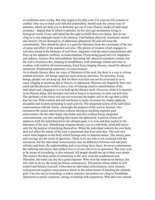 in conditions most worthy. But who neglects his duty even if it costs his life remains in
conflict. One way to track your full and undisturbed, should seek the correct way of
attitudes, which can help you to definitely get out of your illusory modes of individual
existence - shaped plan in which it operates, by his own ego momentary living in
biological world. Every individual has the right to fulfill their own duties. But do not
cling to it, nor subjugate needs to be intrinsic. Find balance physical, emotional, mental
and sensory. Divest themselves of addictions ephemeral life and still meet the
commitments. This should be taken as a goal for liberation from the constraints of the law
of cause and effect of the manifest universe. The person of wisdom which engages in
activities aimed at the harmony of soul Own, integrates with the entire consciousness and
frees up the apparent conflicts, so transcendental. Overcoming good and evil, happiness
and sadness, remains firm and unshaken, becoming full. physical sensations remain, but
the soul is limited to this, keeping in mindfulness, with meanings related activities in
wisdom, with mind in all consciousness, freed from clinging illusory, caused by physical
sensations. Perpetuating supremacy in consciousness.
As is already known, there are ways of liberation of the soul, but there is a way to release
without activities. All beings (species) must exercise activities. No activities, living
beings, people can not keep up. But for those activities can not be exercised so as to
cause clinging to anything that is illusory or ephemeral. Illusions are shaped by their own
mind and the physical world is just a way of relaying creative manifestation of the
individual soul, clinging to it is to hold up the illusion itself. However, while it is inserted
in an illusory plane, this becomes real and to keep it is necessary to carry out activities.
The attributes of the lower self can not overcome the higher self or the ego that is fully
true for you. With wisdom and self confusion is easily overcome by simply applying
discipline and wisdom pertaining to each activity. The integrated action of the individual
consciousness with the whole, outweighs the purpose of the waiver, because who
renounces the senses and activities without turning to anything supreme goal
achievement. On the other hand, who holds activities without being integrated
conscientiously, can also anything that causes the ephemeral. A person whose self
improves with the mind directed to the ultimate goal, it is wise and does justice to the
liberation of his soul. Abandoning clinging illusory can act with body, mind and senses
only for the purpose of purifying themselves. When the individual controls his own body
does not affect the nature of the soul is paramount that frees activities. The soul only
watch what happens to the body which belongs only to material nature. The misery, pain
and cravings are the result of ignorance. There is no one who is not confused with the
sensations, but the individual consciousness sees no difference between rich and poor,
scholars and fools. By understanding and overcoming these faces. So never contaminates
the suffering and misery that neither lives is of one who lives in ignorance. The truly wise
to be aware of everything, is also released. All people should rise up in their own minds.
The mind is the basic point of connection to the soul, even the conditioned soul.
Therefore, the mind can also be a great impostor. Who wins the mind never betrays, but
who fails to do so, the mind can betray continuously. The person whose settles in self-
control and balance yourself, it becomes an individual consciousness, since remains
connected and acquires consciousness factor in the achievement of reaching the ultimate
goal. Can also see to everything, it makes enemies, not jealous nor cling to friendships
ephemeral or purely corporeal, seeing everything with equanimity. Who does not commit
 