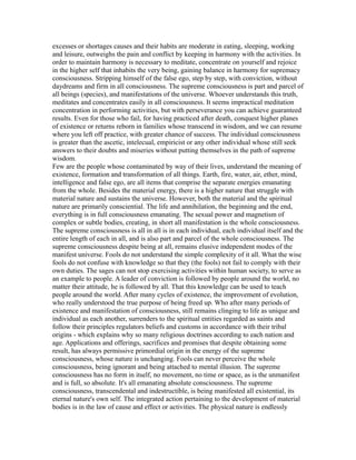 excesses or shortages causes and their habits are moderate in eating, sleeping, working
and leisure, outweighs the pain and conflict by keeping in harmony with the activities. In
order to maintain harmony is necessary to meditate, concentrate on yourself and rejoice
in the higher self that inhabits the very being, gaining balance in harmony for supremacy
consciousness. Stripping himself of the false ego, step by step, with conviction, without
daydreams and firm in all consciousness. The supreme consciousness is part and parcel of
all beings (species), and manifestations of the universe. Whoever understands this truth,
meditates and concentrates easily in all consciousness. It seems impractical meditation
concentration in performing activities, but with perseverance you can achieve guaranteed
results. Even for those who fail, for having practiced after death, conquest higher planes
of existence or returns reborn in families whose transcend in wisdom, and we can resume
where you left off practice, with greater chance of success. The individual consciousness
is greater than the ascetic, intelecual, empiricist or any other individual whose still seek
answers to their doubts and miseries without putting themselves in the path of supreme
wisdom.
Few are the people whose contaminated by way of their lives, understand the meaning of
existence, formation and transformation of all things. Earth, fire, water, air, ether, mind,
intelligence and false ego, are all items that comprise the separate energies emanating
from the whole. Besides the material energy, there is a higher nature that struggle with
material nature and sustains the universe. However, both the material and the spiritual
nature are primarily consciential. The life and annihilation, the beginning and the end,
everything is in full consciousness emanating. The sexual power and magnetism of
complex or subtle bodies, creating, in short all manifestation is the whole consciousness.
The supreme consciousness is all in all is in each individual, each individual itself and the
entire length of each in all, and is also part and parcel of the whole consciousness. The
supreme consciousness despite being at all, remains elusive independent modes of the
manifest universe. Fools do not understand the simple complexity of it all. What the wise
fools do not confuse with knowledge so that they (the fools) not fail to comply with their
own duties. The sages can not stop exercising activities within human society, to serve as
an example to people. A leader of conviction is followed by people around the world, no
matter their attitude, he is followed by all. That this knowledge can be used to teach
people around the world. After many cycles of existence, the improvement of evolution,
who really understood the true purpose of being freed up. Who after many periods of
existence and manifestation of consciousness, still remains clinging to life as unique and
individual as each another, surrenders to the spiritual entities regarded as saints and
follow their principles regulators beliefs and customs in accordance with their tribal
origins - which explains why so many religious doctrines according to each nation and
age. Applications and offerings, sacrifices and promises that despite obtaining some
result, has always permissive primordial origin in the energy of the supreme
consciousness, whose nature is unchanging. Fools can never perceive the whole
consciousness, being ignorant and being attached to mental illusion. The supreme
consciousness has no form in itself, no movement, no time or space, as is the unmanifest
and is full, so absolute. It's all emanating absolute consciousness. The supreme
consciousness, transcendental and indestructible, is being manifested all existential, its
eternal nature's own self. The integrated action pertaining to the development of material
bodies is in the law of cause and effect or activities. The physical nature is endlessly
 