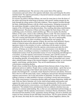 mutable, multidimensional. The universe is the cosmic form of the supreme
consciousness and each entity is the supreme individual, since each being has the entire
manifest itself. The supreme personality is beyond all material conception, sensory and
mental, being transcendental.
For anyone can achieve absolute fullness, one must for some time to close the doors of
the senses and fixing the mind being in harmony with oneself, leading energies by the
body through the energy points of the body (chakras). These energies circulate through
the body, establishing harmony with the whole consciousness. Designing awareness in
the astral plane (thought-), mental (full) or acting in thought-form (spiritual) by the
impulse of the will being on the physical plane. Also reaching other plans manifestation
multidimensional. The practice of these activities support the final release of the soul
conflicting cycles of existence, death and false ego. Who ever reaches the absolute
fullness of life cycles, returns to the conflicting illusory world. The time constant is the
present, in a flash entire galaxies disappear and respawn in the same way infinite vacuum.
The soul is eternal and transcends all nature manifests. The soul is immeasurable,
supreme, never kills even when everything is annihilated the soul remains. By
illuminating the mind with the supreme wisdom, the soul frees itself definitely illusory
modes of material nature after physical death. But who remains in the darkness of
ignorance returns to the existence of cycles, conflicting with the matter in inferior
conditions of life. In unmanifest form the supreme consciousness pervades the entire
universe, all beings are in full consciousness, but consciousness is not absolute in
humans, and yet, everything in existence is manifested in all emanating. Although the
fundamental essence of all, the primordial essence of every living being and although it is
everywhere, is not the supreme consciousness in humans, and is still the essence of
everything. All beings rest in the supreme consciousness. Being the supreme conscience,
all emanating absolute, all manifestation, in any order, either as primordial soul, cosmic
ether, celestial bodies, beings of the mineral kingdom, vegetable, animal, or even hominal
angelic, astral beings, spiritual deities. They are all manifestations of the whole
consciousness emanating absolute.
People whose worship forms fleeting, ephemeral forms between reborn, living what is
ephemeral and never stabilize. People whose worship celestial deities - spirits that act on
the astral plane according to their beliefs and customs based on bodily experiences of
people who belonged will - eventually situate themselves between such deities. However,
those who live with the mind, body, senses, intelligence and activities directed toward the
supreme consciousness, lies in line and reaches its plenitude. For those on fullness,
nothing is heinous or make prohibitive because everything is lawful and consciousness.
The whole consciousness is emanating absolute alpha and omega (beginning, middle and
end). With one flash of absolute will, on the whole all-pervading consciousness and
supports the entire universe in multiple dimensions simultaneously. All this can be
glimpsed through practice consciousness, even though the embodied soul (consciousness
expansion). The multiple forms and dimensions that are endlessly relentless loses any
reference to common understanding. But, so that you can understand such knowledge, as
well as integrate with the supreme consciousness, renounces illusory attachments, actions
disconnected from dualities of life, equanimity among all beings, aid care to destitute and
respect are basic elements for the individual consciousness. The five great elements, false
ego, the senses, the mind, the five sense objects, desire, hatred, happiness, distress, the
 