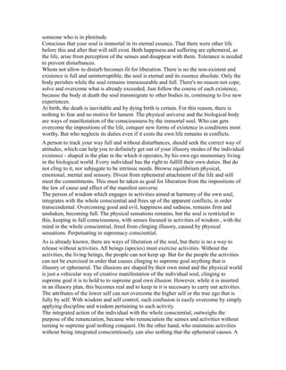 someone who is in plenitude.
Conscious that your soul is immortal in its eternal essence. That there were other life
before this and after that will still exist. Both happiness and suffering are ephemeral, as
the life, arise from perception of the senses and disappear with them. Tolerance is needed
to prevent disturbances.
Whom not allow to disturb becomes fit for liberation. There is no the non-existent and
existence is full and uninterruptible, the soul is eternal and its essence absolute. Only the
body perishes while the soul remains immeasurable and full. There's no reason not cope,
solve and overcome what is already exceeded. Just follow the course of each existence,
because the body at death the soul transmigrate to other bodies in, continuing to live new
experiences.
At birth, the death is inevitable and by dying birth is certain. For this reason, there is
nothing to fear and no motive for lament. The physical universe and the biological body
are ways of manifestation of the consciousness by the immortal soul. Who can gets
overcome the impositions of the life, conquer new forms of existence in conditions most
worthy. But who neglects its duties even if it costs the own life remains in conflicts.
A person to track your way full and without disturbances, should seek the correct way of
attitudes, which can help you to definitely get out of your illusory modes of the individual
existence - shaped in the plan in the which it operates, by his own ego momentary living
in the biological world. Every individual has the right to fulfill their own duties. But do
not cling to it, nor subjugate to be intrinsic needs. Browse equilibrium physical,
emotional, mental and sensory. Divest from ephemeral attachment of the life and still
meet the commitments. This must be taken as goal for liberation from the impositions of
the law of cause and effect of the manifest universe.
The person of wisdom which engages in activities aimed at harmony of the own soul,
integrates with the whole consciential and frees up of the apparent conflicts, in order
transcendental. Overcoming good and evil, happiness and sadness, remains firm and
unshaken, becoming full. The physical sensations remains, but the soul is restricted to
this, keeping in full consciousness, with senses focused in activities of wisdom , with the
mind in the whole consciential, freed from clinging illusory, caused by physical
sensations. Perpetuating in supremacy consciential.
As is already known, there are ways of liberation of the soul, but there is no a way to
release without activities. All beings (species) must exercise activities. Without the
activities, the living beings, the people can not keep up. But for the people the activities
can not be exercised in order that causes clinging to supreme goal anything that is
illusory or ephemeral. The illusions are shaped by their own mind and the physical world
is just a vehicular way of creative manifestation of the individual soul, clinging to
supreme goal it is to hold to to supreme goal own illusion. However, while it is inserted
in an illusory plan, this becomes real and to keep in it is necessary to carry out activities.
The attributes of the lower self can not overcome the higher self or the true ego that is
fully by self. With wisdom and self control, such confusion is easily overcome by simply
applying discipline and wisdom pertaining to each activity.
The integrated action of the individual with the whole consciential, outweighs the
purpose of the renunciation, because who renunciation the senses and activities without
turning to supreme goal nothing conquest. On the other hand, who maintains activities
without being integrated conscientiously, can also nothing that the ephemeral causes. A
 