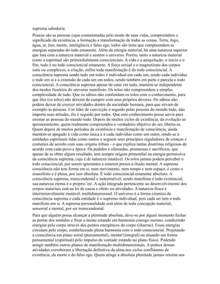 suprema sabedoria.
Poucas são as pessoas cujas contaminadas pelo modo de suas vidas, compreendem o
significado da existência, a formação e transformação de todas as coisas. Terra, fogo,
água, ar, éter, mente, inteligência e falso ego, todos são ítens que compreendem as
energias separadas do todo emanente. Além da energia material, há uma natureza superior
que luta com a natureza material e sustém o universo. Porém, tanto a natureza material
como a espiritual são primordialmente conscienciais. A vida e a aniquilação, o início e o
fim, tudo é no todo consciencial emanente. A força sexual e o magnetismo dos corpos
sutís ou complexos, a criação, enfim toda manifestação é do todo consciencial. A
consciência suprema sendo tudo em todos é individual em cada um, sendo cada indivíduo
o todo em si e a extensão de cada um em todos, sendo também em parte e parcela o todo
consciencial. A consciência suprema apesar de estar em tudo, mantém-se independente
dos modos ilusórios do universo manifesto. Os tolos não compreendem a simples
complexidade de tudo. Que os sábios não confundam os tolos com o conhecimento, para
que êles (os tolos) não deixem de cumprir com seus próprios deveres. Os sábios não
podem deixar de exercer atividades dentro da sociedade humana, para que sirvam de
exemplo às pessoas. Um líder de convicção é seguido pelas pessoas do mundo todo, não
importa suas atitudes, êle é seguido por todos. Que este conhecimento possa servir para
ensinar as pessoas do mundo todo. Depois de muitos ciclos de existência, da evolução ao
aprimoramento, quem realmente compreendeu o verdadeiro objetivo do ser, liberta-se.
Quem depois de muitos períodos de existência e manifestação de consciência, ainda
mantém-se apegado à vida como única e à cada indivíduo como um outro, rende-se à
entidades espirituais tidas como santos e seguem seus princípios reguladores de crenças e
costumes de acordo com suas origens tribais - o que explica tantas doutrinas religiosas de
acordo com cada povo e época. Os pedidos e oferendas, promessas e sacrifícios, que
apesar de se obter algum resultado, tem sempre origem primordial na energia permissíva
da consciência suprema, cuja é de natureza imutável. Os tolos jamais podem perceber o
todo consciencial, por serem ignorantes e estarem presos à ilusão mental. A suprema
consciência não tem forma em si, nem movimento, nem tempo e nem espaço, é como o
imanifesto e é plena, por isso absoluta. É todo consciencial emanente absoluto. A
consciência suprema, transcendental e indestrutível, sendo manifesta é todo existencial,
sua natureza eterna é o próprio 'eu'. A ação integrada pertencente ao desenvolvimento dos
corpos materiais está na lei de causa e efeito ou atividades. A natureza física é
interminavelmente mutável, multidimensional. O universo é a forma cósmica da
consciência suprema e cada entidade é o supremo individual, pois cada ser tem o todo
manifesto em si. A suprema personalidade está além de toda concepção material,
sensorial e mental, por ser transcendental.
Para que alguém possa alcançar a plenitude absoluta, deve-se por algum momento fechar
as portas dos sentidos e fixar a mente estando em harmonia consigo mesmo, conduzindo
energias pelo corpo através dos pontos energéticos do corpo (chacras). Essas energias
circulam pelo corpo, estabelecendo plena harmonia com o todo consciencial. Projetando
a consciência em plano astral (pensamental), mental (integral) ou atuando em forma
pensamental (espiritual) pelo impulso da vontade estando no plano físico. Podendo
atingir também outros planos de manifestação multidimensionais. A prática dessas
atividades corroboram a libertação definitiva da alma nos ciclos conflitantes de
existência, da morte e do falso ego. Quem atinge a absoluta plenitude jamais retorna aos
 