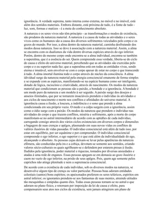 ignorância. A verdade suprema, tanto interna como externa, no móvel e no imóvel, está
além dos sentidos materiais. Embora distante, está próxima de tudo, é a fonte de tudo -
luz, som, formas e matizes - é a meta do conhecimento absoluto.
A natureza e os seres vivos não têm princípio - as transformações e modos de existência,
são produtos da natureza material. A natureza é a causa de todas as atividades e o seres
vivos como os humanos são a causa dos diversos sofrimentos veiculados pelo corpo e os
gozos do mundo. Por isso, a alma dentro da natureza material, caminha desfrutando dos
modos dessa natureza. Isso se deve à associação com a natureza material. Assim, a alma
se encontra com os dualismos da vida dentre diversas espécies através do ego inferior.
Porém, dentro do mesmo corpo onde encontra-se a alma individual, encontra-se também
a superalma, que é a essência do ser. Quem compreende essa verdade, liberta-se do ciclo
de causa e efeito do universo material, percebendo que as atividades são exercidas pelo
corpo e o eu superior nada faz; que a superalma está em todas as entidades vivas, sendo
eterna e imutável, sem envolver-se com o corpo apesar de estar no corpo e que transcende
à tudo. A alma imortal ilumina todo o corpo através do núcleo da consciência. A alma
idividual surge da natureza material pela energia consciencial emanente de forma simples
e se expande com as espécies, manifestando-se na espécie humana como ser inteligente,
dotado de lógica, raciocínio e criatividade, através do nascimento. Os modos da natureza
material que condicionam as pessoas são a paixão, a bondade e a ignorância. A bondade é
um modo puro da natureza e um modelo à ser seguido. A paixão surge dos desejos e
anseios ilimitados, que por se tornarem insaciáveis prendem o indivíduo às atividades e
aos ciclos de nascimento e morte nos conflitos e afinidades do universo material. A
ignorância causa a ilusão, a loucura, a indolência e o sono que prende a alma
condicionada em seu próprio vazio. O medo e a culpa surgem com a ignorância, assim
como o ódio surge com a paixão. Os modos da natureza que prendem o indivíduo nas
atividades do corpo e que trazem conflitos, miséria e sofrimento, após a morte do corpo
manifestam-se no astral intermediário de acordo com as aptidões de cada indivíduo,
carregando consigo através dos vários ciclos existenciais em diversos corpos e dimensões
a bagagem de suas crenças e apêgos, plasmando em suas novas vidas os conflitos de
valôres ilusórios de vidas passadas. O indivíduo consciencial está além de tudo isso, por
estar em equilíbrio, por ser equânime e por compreender. O indivíduo consciencial
compreende o ego inferior, o ego superior e o que está além da individualidade do ego,
alcançando o absoluto. As pessoas cujas deixam-se levar pelas aparências da natureza
efêmera, são conduzidas pela ira e a cobiça, devotam-se somente aos sentidos, criando
valores sócio-culturais os quais agrilhoam-se e defendem por estarem presas à ilusão.
Iludidos pela ignorância, poder material e riquezas, tomados por diversas ansiedades e
atadas à uma rede de enganos. Essas pessoas apegam-se em demasia ao gozo ilusório e
caem no vazío do ego inferior, na prisão de seus apêgos. Pois, quem age somente pelos
caprichos não atinge plenitude e nem a supremacia consciencial.
De acordo com a existência de cada indivíduo, sob os diversos modos na natureza, se
desenvolve algum tipo de crença ou valor particular. Pessoas boas adoram entidades
celestiais (santos) bons espíritos; os apaixonados preferem os seres telúricos, espiritos em
astral inferior; os ignorantes prendem-se aos fantasmas de suas mentes, atraindo atitudes
tão mesquinhas e estúpidas quanto êles. Todas essas pessoas tornam-se no astral o que
adoram no plano físico, e retornam por imposição da lei de causa e efeito, para
compensarem seus atos nos ciclos de existência, sem jamais atingirem um plano de
 