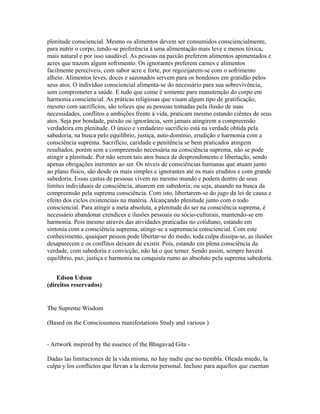 plenitude consciencial. Mesmo os alimentos devem ser consumidos consciencialmente,
para nutrir o corpo, tendo-se preferência à uma alimentação mais leve e menos tóxica,
mais natural e por isso saudável. As pessoas na paixão preferem alimentos apimentados e
acres que trazem algum sofrimento. Os ignorantes preferem carnes e alimentos
facilmente perecíveis, com sabor acre e forte, por regozijarem-se com o sofrimento
alheio. Alimentos leves, doces e sazonados servem para os bondosos em gratidão pelos
seus atos. O indivíduo consciencial alimenta-se do necessário para sua sobrevivência,
sem comprometer a saúde. E tudo que come é somente para manutenção do corpo em
harmonia consciencial. As práticas religiosas que visam algum tipo de gratificação,
mesmo com sacrifícios, são tolices que as pessoas tomadas pela ilusão de suas
necessidades, conflitos e ambições frente á vida, praticam mesmo estando ciêntes de seus
atos. Seja por bondade, paixão ou ignorância, sem jamais atingirem a compreensão
verdadeira em plenitude. O único e verdadeiro sacrifício está na verdade obtida pela
sabedoria, na busca pelo equilíbrio, justiça, auto-domínio, erudição e harmonia com a
consciência suprema. Sacrifício, caridade e penitência se bem praticados atingem
resultados, porém sem a compreensão necessária na consciência suprema, não se pode
atingir a plenitude. Por não serem tais atos busca de desprendimento e libertação, sendo
apenas obrigações inerentes ao ser. Os níveis de consciências humanas que atuam junto
ao plano físico, são desde os mais simples e ignorantes até os mais eruditos e com grande
sabedoria. Essas castas de pessoas vivem no mesmo mundo e podem dentro de seus
limítes individuais de consciência, atuarem em sabedoria; ou seja, atuando na busca da
compreensão pela suprema consciência. Com isto, libertarem-se do jugo da lei de causa e
efeito dos ciclos existenciais na matéria. Alcançando plenitude junto com o todo
consciencial. Para atingir a meta absoluta, a plenitude do ser na consciência suprema, é
necessário abandonar crendices e ilusões pessoais ou sócio-culturais, mantendo-se em
harmonia. Pois mesmo através das atividades praticadas no cotidiano, estando em
sintonia com a consciência suprema, atinge-se a supremacia consciencial. Com este
conhecimento, quaiquer pessoa pode libertar-se do medo, toda culpa dissipa-se, as ilusões
desaparecem e os conflitos deixam de existir. Pois, estando em plena consciência da
verdade, com sabedoria e convicção, não há o que temer. Sendo assim, sempre haverá
equilíbrio, paz, justiça e harmonia na conquista rumo ao absoluto pela suprema sabedoria.


    Edson Udson
(direitos reservados)


The Supreme Wisdom

(Based on the Consciousness manifestations Study and various )


- Artwork inspired by the essence of the Bhagavad Gita -

Dadas las limitaciones de la vida misma, no hay nadie que no tiembla. Oleada miedo, la
culpa y los conflictos que llevan a la derrota personal. Incluso para aquellos que cuentan
 