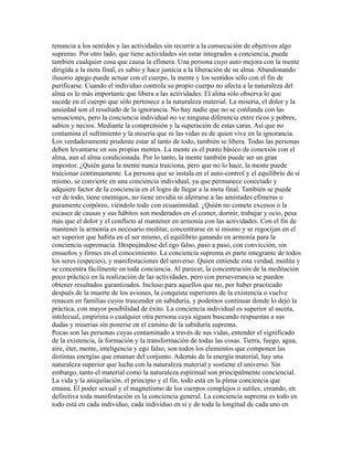 renuncia a los sentidos y las actividades sin recurrir a la consecución de objetivos algo
supremo. Por otro lado, que tiene actividades sin estar integrados a conciencia, puede
también cualquier cosa que causa la efímera. Una persona cuyo auto mejora con la mente
dirigida a la meta final, es sabio y hace justicia a la liberación de su alma. Abandonando
ilusorio apego puede actuar con el cuerpo, la mente y los sentidos sólo con el fin de
purificarse. Cuando el individuo controla su propio cuerpo no afecta a la naturaleza del
alma es lo más importante que libera a las actividades. El alma sólo observa lo que
sucede en el cuerpo que sólo pertenece a la naturaleza material. La miseria, el dolor y la
ansiedad son el resultado de la ignorancia. No hay nadie que no se confunda con las
sensaciones, pero la conciencia individual no ve ninguna diferencia entre ricos y pobres,
sabios y necios. Mediante la comprensión y la superación de estas caras. Así que no
contamina el sufrimiento y la miseria que ni las vidas es de quien vive en la ignorancia.
Los verdaderamente prudente estar al tanto de todo, también se libera. Todas las personas
deben levantarse en sus propias mentes. La mente es el punto básico de conexión con el
alma, aun el alma condicionada. Por lo tanto, la mente también puede ser un gran
impostor. ¿Quién gana la mente nunca traiciona, pero que no lo hace, la mente puede
traicionar continuamente. La persona que se instala en el auto-control y el equilibrio de sí
mismo, se convierte en una conciencia individual, ya que permanece conectado y
adquiere factor de la conciencia en el logro de llegar a la meta final. También se puede
ver de todo, tiene enemigos, no tiene envidia ni aferrarse a las amistades efímeras o
puramente corpóreo, viéndolo todo con ecuanimidad. ¿Quién no comete excesos o la
escasez de causas y sus hábitos son moderados en el comer, dormir, trabajar y ocio, pesa
más que el dolor y el conflicto al mantener en armonía con las actividades. Con el fin de
mantener la armonía es necesario meditar, concentrarse en sí mismo y se regocijan en el
ser superior que habita en el ser mismo, el equilibrio ganando en armonía para la
conciencia supremacía. Despojándose del ego falso, paso a paso, con convicción, sin
ensueños y firmes en el conocimiento. La conciencia suprema es parte integrante de todos
los seres (especies), y manifestaciones del universo. Quien entiende esta verdad, medita y
se concentra fácilmente en toda conciencia. Al parecer, la concentración de la meditación
poco práctico en la realización de las actividades, pero con perseverancia se pueden
obtener resultados garantizados. Incluso para aquellos que no, por haber practicado
después de la muerte de los aviones, la conquista superiores de la existencia o vuelve
renacen en familias cuyos trascender en sabiduría, y podemos continuar donde lo dejó la
práctica, con mayor posibilidad de éxito. La conciencia individual es superior al asceta,
intelecual, empirista o cualquier otra persona cuya siguen buscando respuestas a sus
dudas y miserias sin ponerse en el camino de la sabiduría suprema.
Pocas son las personas cuyas contaminado a través de sus vidas, entender el significado
de la existencia, la formación y la transformación de todas las cosas. Tierra, fuego, agua,
aire, éter, mente, inteligencia y ego falso, son todos los elementos que componen las
distintas energías que emanan del conjunto. Además de la energía material, hay una
naturaleza superior que lucha con la naturaleza material y sostiene el universo. Sin
embargo, tanto el material como la naturaleza espiritual son principalmente conciencial.
La vida y la aniquilación, el principio y el fin, todo está en la plena conciencia que
emana. El poder sexual y el magnetismo de los cuerpos complejos o sutiles, creando, en
definitiva toda manifestación es la conciencia general. La conciencia suprema es todo en
todo está en cada individuo, cada individuo en sí y de toda la longitud de cada uno en
 