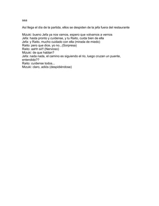 sea

Así llega el día de la partida, ellos se despiden de la jefa fuera del restaurante

Mizuki: bueno Jefa ya nos vamos, espero que volvamos a vernos
Jefa: hasta pronto y cuídense, y tu Raito, cuida bien de ella
Jefa: y Raito, mucho cuidado con ella (mirada de miedo)
Raito: pero que dice, yo no...(Sorpresa)
Raito: aahh sii!! (Nervioso)
Mizuki: de que hablan?
Jefa: nada nada, el camino es siguiendo el rio, luego cruzan un puente,
entendido??
Raito: cuídense todos...
Mizuki: claro, adiós (despidiéndose)
 