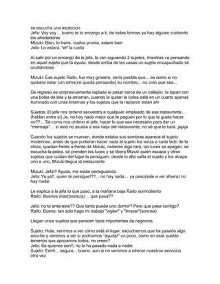 se escucha una explocion
Jefa: Voy voy… bueno te lo encargo a ti, de todas formas ya hay alguien cuidando
los alrededores
Mizuki: Bien, lo traire, vuelvo pronto, estare bien
Jefa: Lo estara, "el" la cuida

Al salir por un encargo de la jefa, la van siguiendo 2 sujetos, mientras va pensando
en aquel sujeto que la ayudo, desde arriba de las casas un sujeto encapuchado va
ocultándose

Mizuki: Ese sujeto Raito, fue muy grosero, sería posible que... es como si no
quisiera estar con otros(se queda pensando) su nombre... no creo que sea...

De regreso es sorpresivamente raptada al pasar cerca de un callejón, la tapan con
una bolsa de tela y la amarran, cuando le quitan la bolsa está en un cuarto apenas
iluminado con unas linternas y los sujetos que la raptaron están ahi

Sujetos: El jefe nos ordeno secuestra a cualquier empleado de ese restaurante…
(hablan entre sí) Je, no hay nada mejor que te paguen por lo que te gusta hacer,
no??... Tal como nos ordeno el jefe, hacer lo que sea necesario para dar un
"mensaje"… si esto no asusta a esa vieja del restaurante, no sé que lo hará, jajaja

Cuando los sujetos se mueven, donde estaba sus sombras aparece el sujeto
misterioso, antes de que pudieran hacer nada el sujeto los lanza a cada lado de la
chica, quedan frente a frente de Mizuki, notando algo raro, las luces se apagan, se
escucha la pelea, se prenden las luces y se libera Mizuki quien escapa y otros
sujetos que cuidan del lugar la persiguen, desde lo alto salta el sujeto y los atrapa
uno a uno, Mizuki llegua al restaurante

Mizuki: Jefa!!! Ayuda, me están persiguiendo
Jefa: Ya ya!!, quien te persigue!??... no hay nada… ya paso(sale a ver afuera) no
hay nadie

Le explica a la jefa lo que paso, a la mañana baja Raito somnoliento
Raito: Buenos días(bosteza)… que pasa??

Jefa: no te enteraste?? Que tanto puede uno dormir? Pero que pasa contigo?
Raito: Bueno, tan solo hago mi trabajo "vigilar" y "limpiar"(sonrisa)

Llegan unos sujetos que parecen tipos importantes de negocios

Sujeto: Hola, venimos a ver cómo está el lugar, escuchamos que ha pasado algo
anoche y venimos a ver si podríamos "ayudar" un poco, como en este pueblo
tenemos que apoyarnos todos, no creen?
Jefa: Se quienes son!!, no le ha pasado nada a nadie
Sujeto: Eehh... segura... bueno, aun si no venimos a ofrecer nuestros servicios
otra vez
 