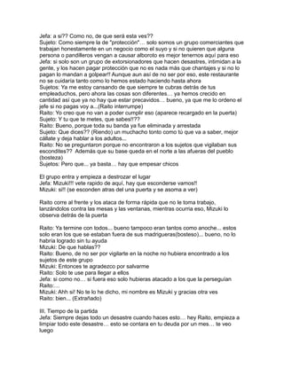 Jefa: a si?? Como no, de que será esta ves??
Sujeto: Como siempre la de "protección"… solo somos un grupo comerciantes que
trabajan honestamente en un negocio como el suyo y si no quieren que alguna
persona o pandilleros vengan a causar alboroto es mejor tenernos aquí para eso
Jefa: si solo son un grupo de extorsionadores que hacen desastres, intimidan a la
gente, y los hacen pagar protección que no es nada más que chantajes y si no lo
pagan lo mandan a golpear!! Aunque aun así de no ser por eso, este restaurante
no se cuidaría tanto como lo hemos estado haciendo hasta ahora
Sujetos: Ya me estoy cansando de que siempre te cubras detrás de tus
empleaduchos, pero ahora las cosas son diferentes… ya hemos crecido en
cantidad así que ya no hay que estar precavidos… bueno, ya que me lo ordeno el
jefe si no pagas voy a...(Raito interrumpe)
Raito: Yo creo que no van a poder cumplir eso (aparece recargado en la puerta)
Sujeto: Y tu que te metes, que sabes!!??
Raito: Bueno, porque toda su banda ya fue eliminada y arrestada
Sujeto: Que dices?? (Riendo) un muchacho tonto como tú que va a saber, mejor
cállate y deja hablar a los adultos...
Raito: No se preguntaron porque no encontraron a los sujetos que vigilaban sus
escondites?? Además que su base queda en el norte a las afueras del pueblo
(bosteza)
Sujetos: Pero que... ya basta… hay que empesar chicos

El grupo entra y empieza a destrozar el lugar
Jefa: Mizuki!!! vete rapido de aquí, hay que esconderse vamos!!
Mizuki: si!! (se esconden atras del una puerta y se asoma a ver)

Raito corre al frente y los ataca de forma rápida que no le toma trabajo,
lanzándolos contra las mesas y las ventanas, mientras ocurria eso, Mizuki lo
observa detrás de la puerta

Raito: Ya termine con todos... bueno tampoco eran tantos como anoche... estos
solo eran los que se estaban fuera de sus madrigueras(bosteso)... bueno, no lo
habría logrado sin tu ayuda
Mizuki: De que hablas??
Raito: Bueno, de no ser por vigilarte en la noche no hubiera encontrado a los
sujetos de este grupo
Mizuki: Entonces te agradezco por salvarme
Raito: Solo te use para llegar a ellos
Jefa: si como no… si fuera eso solo hubieras atacado a los que la perseguían
Raito:…
Mizuki: Ahh si! No te lo he dicho, mi nombre es Mizuki y gracias otra ves
Raito: bien... (Extrañado)

III. Tiempo de la partida
Jefa: Siempre dejas todo un desastre cuando haces esto… hey Raito, empieza a
limpiar todo este desastre… esto se contara en tu deuda por un mes… te veo
luego
 