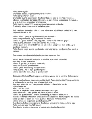 Raito: aahh rayos!!
Empleado: espera, déjanos el limpiar a nosotros
Raito: porque harían esto?
Empleado: bueno, estamos en deuda contigo por todo lo nos has ayudado…
además es el trabajo de todos el limpiar… ja pero hiciste un desastre de nuevo…
si tu lo destruyes y nosotros lo limpiamos
Raito: bueno... aaaahhhh no es como dar las gracias (gritando)
Empleado: jajaja lo que cuenta es la intención

Raito continua saliendo por las noches, mientras a Mizuki le da curiosidad y va a
preguntárselo en el dia

Mizuki: Raito… porque sigues saliendo por la noche?
Raito: Porque? tienes algún problema con eso?
Mizuki: je... pues no solo... me pregunto... como ya no está ese grupo...
Raito: bueno, ellos son como ratas dentro del pueblo…
Mizuki: quien eres en verdad? vas por las noches y regresas muy tarde… y te
quedas a trabajar...
Raito: Bueno no es que no pueda dejar este lugar pero... ohh bueno, hay que ir a
trabajar

Despues de eso siguen trabajando mientras pasan los días

Mizuki: Ya pronto estará arreglada la terminal, solo faltan unos días
Jefa: hey Mizuki, una orden
Mizuki: si, ya voy (se tropieza con Raito)
Raito: ten cuidado (bostezando)
Mizuki: ya es medio día y aun con sueño
Raito: bueno... no es algo que te importe
Mizuki: es cierto, pero... haz lo que quieras!

Despues del trabajo Mizuki va por un encargo y pasa por la terminal de transporte

Mizuki: que fue lo que paso(sorprendida) Jefa!! Paso algo terrible!!(Llega corriendo
al restaurante) la terminal esta otra vez destruida
Jefa: eso paso otra ves??(ve pasando a Raito)… Raito!! otra vez lo
hiciste(enojada)
Raito: otra vez qué?
Jefa: no te hagas en tonto, otra vez destruiste otro lugar
Raito: aahh eso… creo que se me paso un poco la mano
Mizuki: así que fuiste tu! También cuando llegue y estaba destruido?!
Jefa: si, contando esta serian unas veinticinco veces que destruye parte del pueblo
y eso que solo te cobro las veces que has destruido mi restaurante
Mizuki: entonces es por eso que trabaja aquí??
Jefa: bueno, todo empezó por una deuda que un sujeto le dejo pendiente aquí
Raito: todo por ese viejo!!(Enojado)
Jefa: bueno si quieres escuchar la historia será desde el principio
 