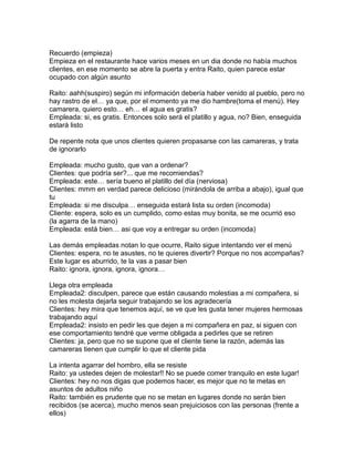 Recuerdo (empieza)
Empieza en el restaurante hace varios meses en un dia donde no había muchos
clientes, en ese momento se abre la puerta y entra Raito, quien parece estar
ocupado con algún asunto

Raito: aahh(suspiro) según mi información debería haber venido al pueblo, pero no
hay rastro de el… ya que, por el momento ya me dio hambre(toma el menú). Hey
camarera, quiero esto… eh… el agua es gratis?
Empleada: si, es gratis. Entonces solo será el platillo y agua, no? Bien, enseguida
estará listo

De repente nota que unos clientes quieren propasarse con las camareras, y trata
de ignorarlo

Empleada: mucho gusto, que van a ordenar?
Clientes: que podría ser?... que me recomiendas?
Empleada: este… sería bueno el platillo del día (nerviosa)
Clientes: mmm en verdad parece delicioso (mirándola de arriba a abajo), igual que
tu
Empleada: si me disculpa… enseguida estará lista su orden (incomoda)
Cliente: espera, solo es un cumplido, como estas muy bonita, se me ocurrió eso
(la agarra de la mano)
Empleada: está bien… asi que voy a entregar su orden (incomoda)

Las demás empleadas notan lo que ocurre, Raito sigue intentando ver el menú
Clientes: espera, no te asustes, no te quieres divertir? Porque no nos acompañas?
Este lugar es aburrido, te la vas a pasar bien
Raito: ignora, ignora, ignora, ignora…

Llega otra empleada
Empleada2: disculpen, parece que están causando molestias a mi compañera, si
no les molesta dejarla seguir trabajando se los agradecería
Clientes: hey mira que tenemos aquí, se ve que les gusta tener mujeres hermosas
trabajando aquí
Empleada2: insisto en pedir les que dejen a mi compañera en paz, si siguen con
ese comportamiento tendré que verme obligada a pedirles que se retiren
Clientes: ja, pero que no se supone que el cliente tiene la razón, además las
camareras tienen que cumplir lo que el cliente pida

La intenta agarrar del hombro, ella se resiste
Raito: ya ustedes dejen de molestar!! No se puede comer tranquilo en este lugar!
Clientes: hey no nos digas que podemos hacer, es mejor que no te metas en
asuntos de adultos niño
Raito: también es prudente que no se metan en lugares donde no serán bien
recibidos (se acerca), mucho menos sean prejuiciosos con las personas (frente a
ellos)
 