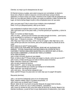 Clientes: es mejor que te desaparezcas de aquí

El Cliente le lanza un golpe, pero este lo esquiva con normalidad, el cliente le
lanza otro y Raito lo vuelve a esquivar y lo toma del brazo conque intento
golpearlo y lo lanza contra una mesa, mientras el otro sujeto trata de golpearlo por
atrás con una silla pero Raito la rompe y el sujeto se espanta y salen corriendo del
lugar, al mismo tiempo llegan la jefa y otros empleados para ver que paso

Jefa: que paso aquí? Hey tu eres el que molesto a las empleadas?
Raito: no fui yo (despreocupado), ellos ya se fueron

Las empleadas le explican todo a la jefa y el asunto se calma
Jefa: qué bueno que no les paso nada, y muchas gracias por ayudarlas, y cómo te
llamas?
Raito: mi nombre es Raito Suzaku
Jefa: en serio… pensé que ese hombre nos había tomado de tontos… pero bueno,
tu de casualidad no conoces a un sujeto llamado Hien??
Raito: que…!? Acaso lo conoces…!!?? Donde esta!?
Jefa: llego aquí hace unos días, comió, se fue sin pagar y dejo algo aquí y una
nota, pensé que solo era una broma, pero al fin podrás pagar su deuda (le da la
nota)
Raito: (lee) es en serio?? (preocupado)
Nota:"DISCULPE POR IRME SIN PAGAR, PERO ME HE QUEDADO SIN
DINERO... SI POR CASIALIDAD ENCUENTRAN A UN JOVEN DE PELO
CASTAÑO Y ROPAS SIMILARES MUESTRELE EL BROCHE QUE LE DEJO...
ASI PUEDE COBRARSE LA DEUDA DE TODA LA COMIDA
ATTE HIEN SUZAKU"
Jefa: el dejo una gran deuda así que págala
Raito: el estuvo aquí?? Porque tengo que pagar su deuda, como sé que es él??"
Jefa: bueno, el dejo escrito que con esto lo harías (saca el broche)
Raito: está bien cuanto es?? (Nervioso)
Jefa: es esto (muestra la factura)
Raito: tanto!??... pero no tengo esa cantidad!
Jefa: "entonces tendrás que cubrirlo con trabajo en el restaurante
Raito: está bien, que tengo que hacer?
Jefa: esto sera... dos semanas trabajando aqui
Raito: aahhh!! Porque me pasa esto con este viejo que no paga!! (Enojado)

Recuerdo (termina)

Jefa: y así termino trabajando para mí en el restaurante
Raito: aaahhh maldito viejo!!! si pudiera encontrarlo...!!!
Jefa: bueno eso ya desde hace 3 meses
Mizuki: debe de ser muy bueno al ayudar después de pagar toda la deuda...
Raito: ahhh, si como no, soy un alma caritativa...(sarcástico)
Jefa: bueno la verdad es que unos días antes de terminar su deuda, llegaron los
clientes revoltosos, y pues el hiso lo suyo destrozando el restaurante, y por cada
 