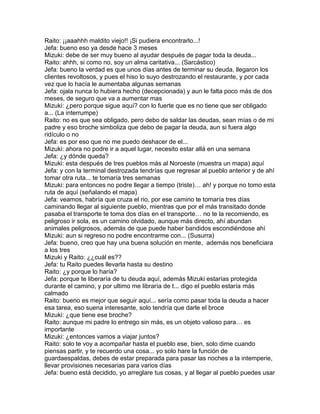 Raito: ¡¡aaahhh maldito viejo!! ¡Si pudiera encontrarlo...!
Jefa: bueno eso ya desde hace 3 meses
Mizuki: debe de ser muy bueno al ayudar después de pagar toda la deuda...
Raito: ahhh, si como no, soy un alma caritativa... (Sarcástico)
Jefa: bueno la verdad es que unos días antes de terminar su deuda, llegaron los
clientes revoltosos, y pues el hiso lo suyo destrozando el restaurante, y por cada
vez que lo hacía le aumentaba algunas semanas
Jefa: ojala nunca lo hubiera hecho (decepcionada) y aun le falta poco más de dos
meses, de seguro que va a aumentar mas
Mizuki: ¿pero porque sigue aquí? con lo fuerte que es no tiene que ser obligado
a... (La interrumpe)
Raito: no es que sea obligado, pero debo de saldar las deudas, sean mías o de mi
padre y eso broche simboliza que debo de pagar la deuda, aun si fuera algo
ridículo o no
Jefa: es por eso que no me puedo deshacer de el...
Mizuki: ahora no podre ir a aquel lugar, necesito estar allá en una semana
Jefa: ¿y dónde queda?
Mizuki: esta después de tres pueblos más al Noroeste (muestra un mapa) aquí
Jefa: y con la terminal destrozada tendrías que regresar al pueblo anterior y de ahí
tomar otra ruta... te tomaría tres semanas
Mizuki: para entonces no podre llegar a tiempo (triste)… ah! y porque no tomo esta
ruta de aquí (señalando el mapa)
Jefa: veamos, habría que cruza el rio, por ese camino te tomaría tres días
caminando llegar al siguiente pueblo, mientras que por el más transitado donde
pasaba el transporte te toma dos días en el transporte… no te la recomiendo, es
peligroso ir sola, es un camino olvidado, aunque más directo, ahí abundan
animales peligrosos, además de que puede haber bandidos escondiéndose ahí
Mizuki: aun si regreso no podre encontrarme con... (Susurra)
Jefa: bueno, creo que hay una buena solución en mente, además nos beneficiara
a los tres
Mizuki y Raito: ¿¿cuál es??
Jefa: tu Raito puedes llevarla hasta su destino
Raito: ¿y porque lo haría?
Jefa: porque te liberaría de tu deuda aquí, además Mizuki estarías protegida
durante el camino, y por ultimo me libraría de t... digo el pueblo estaría más
calmado
Raito: bueno es mejor que seguir aquí... sería como pasar toda la deuda a hacer
esa tarea, eso suena interesante, solo tendría que darle el broce
Mizuki: ¿que tiene ese broche?
Raito: aunque mi padre lo entrego sin más, es un objeto valioso para… es
importante
Mizuki: ¿entonces vamos a viajar juntos?
Raito: solo te voy a acompañar hasta el pueblo ese, bien, solo dime cuando
piensas partir, y te recuerdo una cosa... yo solo hare la función de
guardaespaldas, debes de estar preparada para pasar las noches a la intemperie,
llevar provisiones necesarias para varios días
Jefa: bueno está decidido, yo arreglare tus cosas, y al llegar al pueblo puedes usar
 