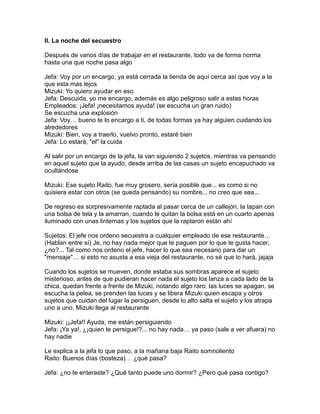 II. La noche del secuestro

Después de varios días de trabajar en el restaurante, todo va de forma norma
hasta una que noche pasa algo

Jefa: Voy por un encargo, ya está cerrada la tienda de aquí cerca así que voy a la
que esta mas lejos
Mizuki: Yo quiero ayudar en eso
Jefa: Descuida, yo me encargo, además es algo peligroso salir a estas horas
Empleados: ¡Jefa! ¡necesitamos ayuda! (se escucha un gran ruido)
Se escucha una explosión
Jefa: Voy… bueno te lo encargo a ti, de todas formas ya hay alguien cuidando los
alrededores
Mizuki: Bien, voy a traerlo, vuelvo pronto, estaré bien
Jefa: Lo estará, "el" la cuida

Al salir por un encargo de la jefa, la van siguiendo 2 sujetos, mientras va pensando
en aquel sujeto que la ayudo, desde arriba de las casas un sujeto encapuchado va
ocultándose

Mizuki: Ese sujeto Raito, fue muy grosero, sería posible que... es como si no
quisiera estar con otros (se queda pensando) su nombre... no creo que sea...

De regreso es sorpresivamente raptada al pasar cerca de un callejón, la tapan con
una bolsa de tela y la amarran, cuando le quitan la bolsa está en un cuarto apenas
iluminado con unas linternas y los sujetos que la raptaron están ahí

Sujetos: El jefe nos ordeno secuestra a cualquier empleado de ese restaurante…
(Hablan entre sí) Je, no hay nada mejor que te paguen por lo que te gusta hacer,
¿no?... Tal como nos ordeno el jefe, hacer lo que sea necesario para dar un
"mensaje"… si esto no asusta a esa vieja del restaurante, no sé que lo hará, jajaja

Cuando los sujetos se mueven, donde estaba sus sombras aparece el sujeto
misterioso, antes de que pudieran hacer nada el sujeto los lanza a cada lado de la
chica, quedan frente a frente de Mizuki, notando algo raro, las luces se apagan, se
escucha la pelea, se prenden las luces y se libera Mizuki quien escapa y otros
sujetos que cuidan del lugar la persiguen, desde lo alto salta el sujeto y los atrapa
uno a uno, Mizuki llega al restaurante

Mizuki: ¡¡Jefa!! Ayuda, me están persiguiendo
Jefa: ¡Ya ya!, ¿¡quien te persigue!?... no hay nada… ya paso (sale a ver afuera) no
hay nadie

Le explica a la jefa lo que paso, a la mañana baja Raito somnoliento
Raito: Buenos días (bosteza)… ¿qué pasa?

Jefa: ¿no te enteraste? ¿Qué tanto puede uno dormir? ¿Pero qué pasa contigo?
 