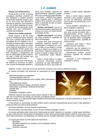 2
Pessoa com surdez severa:
Perda de 60 a 90 dB. A pessoa
conseguirá identificar somente ruí-
dos familiares e poderá perceber
vozes fortes podendo chegar a qua-
tro ou cinco anos sem aprender a
articular as palavras. Sua compreen-
são oral poderá depender em gran-
de medida da sua percepção visual,
fazendo com que compreenda o
contexto das situações.
Pessoa com surdez profunda:
Perda superior a 90 dB. Essa
perda é considerada grave, fazendo
com que a pessoa seja privada da
percepção da voz humana e da a-
quisição da língua oral.É interessan-
te ressaltar que um bebê que nasce
surdo balbucia igualmente a um be-
bê considerado normal, porém com
o passar do tempo as emissões de
som começam a desaparecer por
não ter estimulação auditiva externa.
Ou seja, o bebê não ouvindo seu
balbucio deixa de emitir som.
A pessoa com esse nível de per-
da auditiva se comunica, em geral,
com a ajuda da linguagem gestual e,
sendo bem assistido, adquirirá um
desenvolvimento linguístico satisfa-
tório com a ajuda da Língua Brasilei-
ra de Sinais – LIBRAS.Uma classifi-
cação proposta para a deficiência
auditiva (D.A), levando em conside-
ração a aquisição da fala ou lingua-
gem, é a seguinte:
Surdez pré-lingual: que se a-
cha presente desde o nascimento da
criança ou ocorre em idade anterior
à aquisição da fala;
Surdez pós-lingual: que ocorre
em idade posterior à aquisição da
fala e da linguagem.
Existem dois tipos principais de
problemas auditivos levando em
consideração a anatomia do ouvin-
do, ou seja, os que afetam o ouvido
externo e médio e que afetam o ou-
vido interno. Vejamos a anatomia do
ouvido na figura a seguir para me-
lhor compreender essas deficiên-
cias.
Afeta o ouvido externo ou médio
e provoca dificuldade auditiva
“condutiva”, ou seja, dificuldade de
transmissão do som e que pode ser
tratada e curada quando detectada
a tempo.
Afeta o ouvido interno, especifi-
camente o nervo auditivo, causando
um tipo de deficiência conhecida
como surdez neurossensorial, que é
irreversível.
Temos também a deficiência au-
ditiva congênita e adquirida.
Congênita: que são inatas à pes-
soa, suas causas principais são: a
hereditariedade, virose materna
(rubéola e sarampo), doenças tóxi-
cas da gestante (sífilis, citomegalo-
vírus e toxoplasmose), ingestão de
medicamentos
ototóxicos (que lesam o nervo
auditivo) durante a gravidez.
Adquirida: que diz respeito à a-
quisição por predisposição genética
(otosclerose), quando ocorrer
meningite, ingestão de remédios
ototóxicos,
exposição a sons impactantes
(explosão) e viroses.
Página 2
1.2—SURDEZ
Vejamos, a seguir, quais são as causas que levam a pessoa a ser surda ou deficiente auditiva.
a) Causas pré-natais: são anteriores ao nascimento do indiví-
duo.
Desordem genética ou hereditária
Consanguinidade e fator Rh
Doenças infectocontagiosas como rubéola, sífilis, citomegaloví-
rus
Toxicoplasmose, herpes
Remédios ototóxicos, drogas, alcoolismo materno
Desnutrição, subnutrição, carências alimentares
Pressão alta
Diabetes
Exposição à radiação e outros
Podemos observar que essas causas dizem respeito à mãe, ou
seja, ela é acometida por rubéola, por exemplo, acarretando seque-
las para o bebê, ou a mãe grávida ingere remédios ototóxicos que ultrapassam a barreira placentária e atingem da
mesma maneira o bebê.
A desnutrição ou subnutrição da mãe também podem acarretar consequências graves para a mãe gestante e
passa seu filho que está se desenvolvendo.
b) Causas perinatais: ocorrem durante o nascimento.
Pré-maturidade, pós-maturidade, anóxia, fórceps Infecção hospitalar e outros.
As causas perinatais estão diretamente relacionadas ao bebê. Vejamos um exemplo, o bebê nasce prematuro,
ou seja, antes das 36 a 40 semanas consideradas normais. Essa prematuridade implica a falta de tempo para o seu
pleno desenvolvimento, principalmente, do sistema nervoso do bebê implicando, muitas vezes, a perda da audição.
c) Causas pós-natais: ocorrem depois do nascimento.
Meningite;
Remédios ototóxicos em excesso e sem orientação médica;
Sífilis adquirida;
Sarampo, caxumba;
 