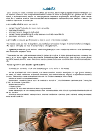 3
SURDEZ
Essas causas pós-natais podem ser consequência, por exemplo, de meningite que pode ser desenvolvida pelo uso
de remédios ototóxicos sem acompanhamento médico. Uma das armas de prevenção que a gestante tem é a infor-
mação, o acompanhamento médico e a participação das campanhas de prevenção, de vacinação. Essas campa-
nhas têm o papel de erradicar determinadas doenças causadoras da deficiência auditiva. Vejamos, a seguir, três
maneiras importantes de prevenção.
A prevenção primária ocorre por meio de:
 campanhas de Vacinação das jovens contra a rubéola;
 exames pré-nupciais;
 acompanhamento à gestante (pré-natal);
 campanhas de vacinação infantil contra: sarampo, meningite, caxumba etc.
 palestras e orientações às mães.
A prevenção secundária que é realizada na área da saúde e na área da educação:
na área da saúde, por meio do diagnóstico, da protetização precoce da criança e do atendimento fonoaudiológico;
Na área da educação, por meio do atendimento na educação infantil.
c) A prevenção terciária que é realizada pela Educação Especial com o objetivo de melhorar o nível de desempe-
nho educacional da pessoa surda.
Observemos que, se a mãe gestante participar da prevenção primária, já estará eliminando algumas causas da sur-
dez e, se por algum motivo, a criança apresentar deficiência auditiva, a mãe poderá fazer parte da prevenção se-
cundária, levando seu filho para o diagnóstico precoce, poupando tempo e possibilitando o estímulo adequado para
ele.
Testes específicos para detectar a perda auditiva
Emissões oto acústicas – EOA: teste eletrofisiológico usado desde os três meses.
BERA: audiometria de Tronco Cerebral, que indica quando há ausência de resposta, ou seja, quando a criança
ou adulto, ao serem submetidos ao teste de audiometria, não emitem nenhuma resposta ou apresentam um déficit
auditivo. Esse teste pode ser realizado também nos três primeiros meses de vida do bebê.
Imitância acústica ou impedanciometria:
Audiometria com reforço visual (ARV): é baseada na técnica de Condicionamentos de Reflexos de Orientações
(COR) de Suzuki e Ogiba (1961).
Potenciais evocados:
Timpanograma:
Teste vocal: é um teste semelhante ao audiograma tonal.
limiar da detecção de fala: corresponde ao limite de intensidade a partir do qual o paciente reconhece tratar-se
de voz humana;
Limiar do reconhecimento: corresponde ao limite de intensidade a partir do qual o paciente consegue compre-
ender aquilo que é dito.
 