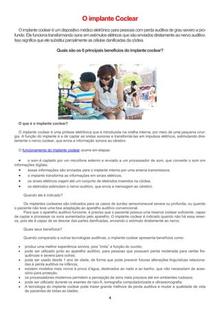 4
O implante Coclear
O implante coclear é umdispositivo médico eletrônico para pessoascomperda auditiva de grausevero a pro-
fundo. Ele funciona transformando sons em estímulos elétricos que são enviados diretamente ao nervo auditivo.
Issosignifica queele substituiparcialmente ascélulas danificadasdacóclea.
Quais são os 6principaisbenefíciosdo implantecoclear?
O que é o implante coclear?
O implante coclear é uma prótese eletrônica que é introduzida na orelha interna, por meio de uma pequena cirur-
gia. A função do implante é a de captar as ondas sonoras e transformá-las em impulsos elétricos, estimulando dire-
tamente o nervo coclear, que envia a informação sonora ao cérebro.
O funcionamento do implante coclear ocorre em etapas:
 o som é captado por um microfone externo e enviado a um processador de som, que converte o som em
informações digitais;
 essas informações são enviadas para o implante interno por uma antena transmissora;
 o implante transforma as informações em sinais elétricos;
 os sinais elétricos viajam até um conjunto de eletrodos inseridos na cóclea;
 os eletrodos estimulam o nervo auditivo, que envia a mensagem ao cérebro.
Quando ele é indicado?
Os implantes cocleares são indicados para os casos de surdez sensorioneural severa ou profunda, ou quando
o paciente não teve uma boa adaptação ao aparelho auditivo convencional.
Para que o aparelho auditivo funcione, é preciso que o paciente possua uma reserva coclear suficiente, capaz
de captar e processar os sons aumentados pelo aparelho. O implante coclear é indicado quando não há essa reser-
va, pois ele é capaz de se desviar das partes danificadas, enviando o estímulo diretamente ao nervo.
Quais seus benefícios?
Quando comparado a outras tecnologias auditivas, o implante coclear apresenta benefícios como:
 produz uma melhor experiência sonora, pois “imita” a função do ouvido;
 pode ser utilizado junto ao aparelho auditivo, para pessoas que possuem perda moderada para certas fre-
quências e severa para outras;
 pode ser usado desde 1 ano de idade, de forma que pode prevenir futuras alterações linguísticas relaciona-
das à perda auditiva na infância;
 existem modelos mais novos à prova d’água, destinados ao nado e ao banho, que não necessitam de aces-
sório para proteção;
 os processadores modernos permitem a percepção de sons mais precisos até em ambientes ruidosos;
 pode ser utilizado durante os exames de raio-X, tomografia computadorizada e ultrassonografia.
 A tecnologia do implante coclear pode trazer grande melhora da perda auditiva e mudar a qualidade de vida
de pacientes de todas as idades.
 