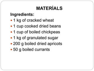 MATERİALS
Ingredients:
 1 kg of cracked wheat
 1 cup cooked dried beans
 1 cup of boiled chickpeas
 1 kg of granulated sugar
 200 g boiled dried apricots
 50 g boiled currants
 