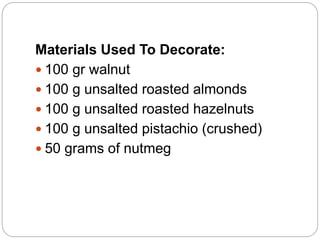 Materials Used To Decorate:
 100 gr walnut
 100 g unsalted roasted almonds
 100 g unsalted roasted hazelnuts
 100 g unsalted pistachio (crushed)
 50 grams of nutmeg
 