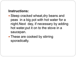 Instructions:
 Steep cracked wheat,dry beans and
peas in a big pot with hot water for a
night.Next day, if necessary by adding
hot water,put it on to the stove in a
saucepan.
 These are cooked by stirring
sporadically.
 