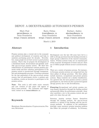 DEPOT: A DECENTRALIZED AUTONOMOUS PENSION
Mizel, Paul
pmizel@asure.io
Asure Foundation
https://asure.network
Raetz, Fabian
fraetz@asure.io
Asure Foundation
https://asure.network
Kuchaev, Andrey
akuchaev@asure.io
Asure Foundation
https://asure.network
March 4, 2019
Abstract
Pension systems play a crucial role in the economic
and political development of countries and help to
maintain purchasing power for decades. Neverthe-
less, many people do not have access to good pension
systems. That’s why we propose the development of
a blockchain-based, decentralized and globally avail-
able pay-as-you-go pension system. We show how
redistribution of contributions towards pension pay-
ments works and how voluntary participation in the
pension system is incentivized through transparent,
fair and unchangeable processes. Creating a premium
for the last generation of the pay-as-you-go system
ensures that all participants receive a pension and,
in addition, creates an incentive to participate in the
pension system.
Note: This work is still under active research
and new versions of this paper will appear at
http://asure.network. For comments and sugges-
tions, contact us at research@asure.io.
Keywords
Blockchain; Decentralization; Cryptocurrencies; Pen-
sion; Retirement
1 Introduction
Development over the last 150 years have led to a
shift in old-age provision from the kinship networks to
larger groups (collectives of the insured community,
states). Pension systems today are an essential part
of the economic development of states and yet, there
are 4.1 billion people without access to social security.
[4]
There are a variety of pension systems. For instance,
in Germany pension systems are categorized into the
three pillars of old-age provision. The three pillars
include statutory, occupational and private pension
systems. Many countries use a similar classiﬁcation.
As a general rule, the more pension systems a person
participates in, the better he/she is protected against
old-age poverty due to risk diversiﬁcation.
Financing.Occupational and private pension sys-
tems ﬁnance themselves through the funding method
and generally follow the performance principle: those
who contribute a lot to the pension system also get
paid a lot when they get old.
Statutory pension systems ﬁnance themselves
through the funding method, the pay-as-you-go
method or a hybrid of the funding and the pay-as-
you-go methods. In addition to the performance
principle, many statutory pension insurance policies
also follow the principle of solidarity. In Germany,
1
 