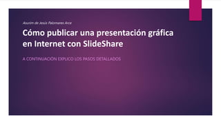 Cómo publicar una presentación gráfica
en Internet con SlideShare
A CONTINUACIÓN EXPLICO LOS PASOS DETALLADOS
Asurim de Jesús Palomares Arce
 