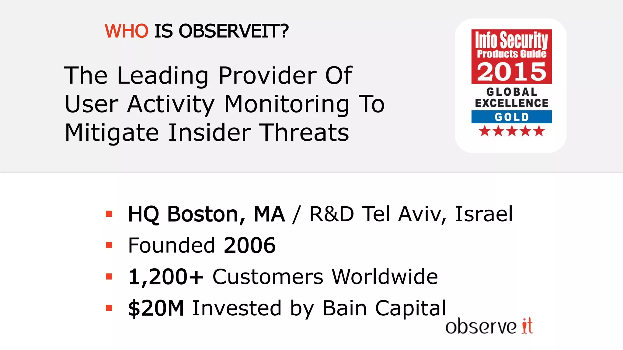 WHO IS OBSERVEIT?
 HQ Boston, MA / R&D Tel Aviv, Israel
 Founded 2006
 1,200+ Customers Worldwide
 $20M Invested by Bain Capital
The Leading Provider Of
User Activity Monitoring To
Mitigate Insider Threats
 