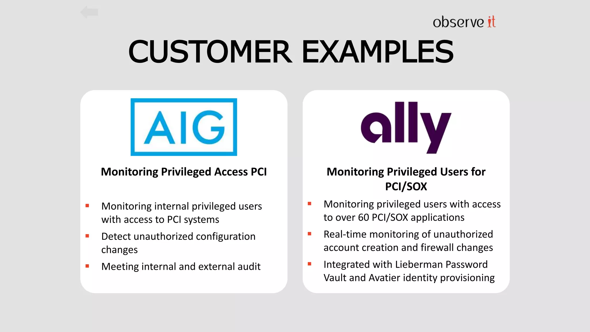 CUSTOMER EXAMPLES
Monitoring Privileged Access PCI
 Monitoring internal privileged users
with access to PCI systems
 Detect unauthorized configuration
changes
 Meeting internal and external audit
Monitoring Privileged Users for
PCI/SOX
 Monitoring privileged users with access
to over 60 PCI/SOX applications
 Real-time monitoring of unauthorized
account creation and firewall changes
 Integrated with Lieberman Password
Vault and Avatier identity provisioning
 