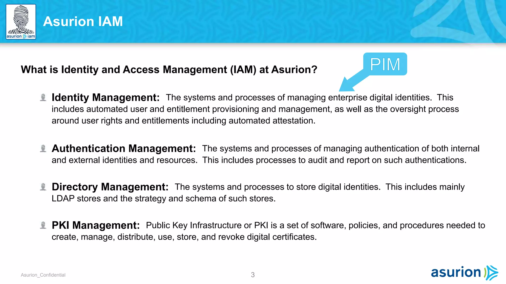 3Asurion_Confidential
What is Identity and Access Management (IAM) at Asurion?
Identity Management: The systems and processes of managing enterprise digital identities. This
includes automated user and entitlement provisioning and management, as well as the oversight process
around user rights and entitlements including automated attestation.
Authentication Management: The systems and processes of managing authentication of both internal
and external identities and resources. This includes processes to audit and report on such authentications.
Directory Management: The systems and processes to store digital identities. This includes mainly
LDAP stores and the strategy and schema of such stores.
PKI Management: Public Key Infrastructure or PKI is a set of software, policies, and procedures needed to
create, manage, distribute, use, store, and revoke digital certificates.
Asurion IAM
 