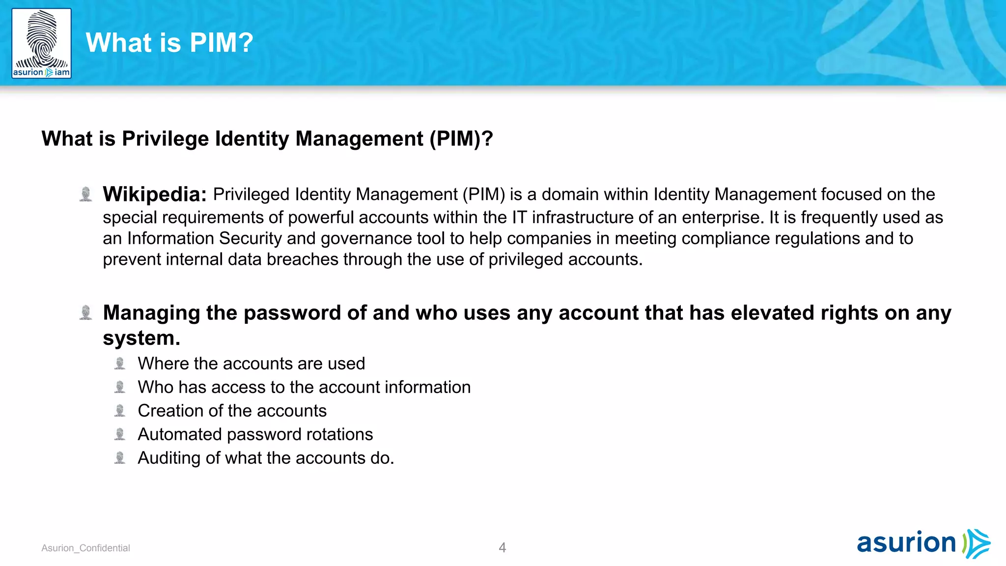 4Asurion_Confidential
What is Privilege Identity Management (PIM)?
Wikipedia: Privileged Identity Management (PIM) is a domain within Identity Management focused on the
special requirements of powerful accounts within the IT infrastructure of an enterprise. It is frequently used as
an Information Security and governance tool to help companies in meeting compliance regulations and to
prevent internal data breaches through the use of privileged accounts.
Managing the password of and who uses any account that has elevated rights on any
system.
Where the accounts are used
Who has access to the account information
Creation of the accounts
Automated password rotations
Auditing of what the accounts do.
What is PIM?
 