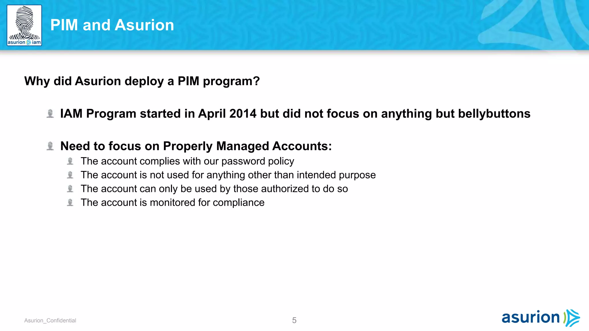 5Asurion_Confidential
Why did Asurion deploy a PIM program?
IAM Program started in April 2014 but did not focus on anything but bellybuttons
Need to focus on Properly Managed Accounts:
The account complies with our password policy
The account is not used for anything other than intended purpose
The account can only be used by those authorized to do so
The account is monitored for compliance
PIM and Asurion
 