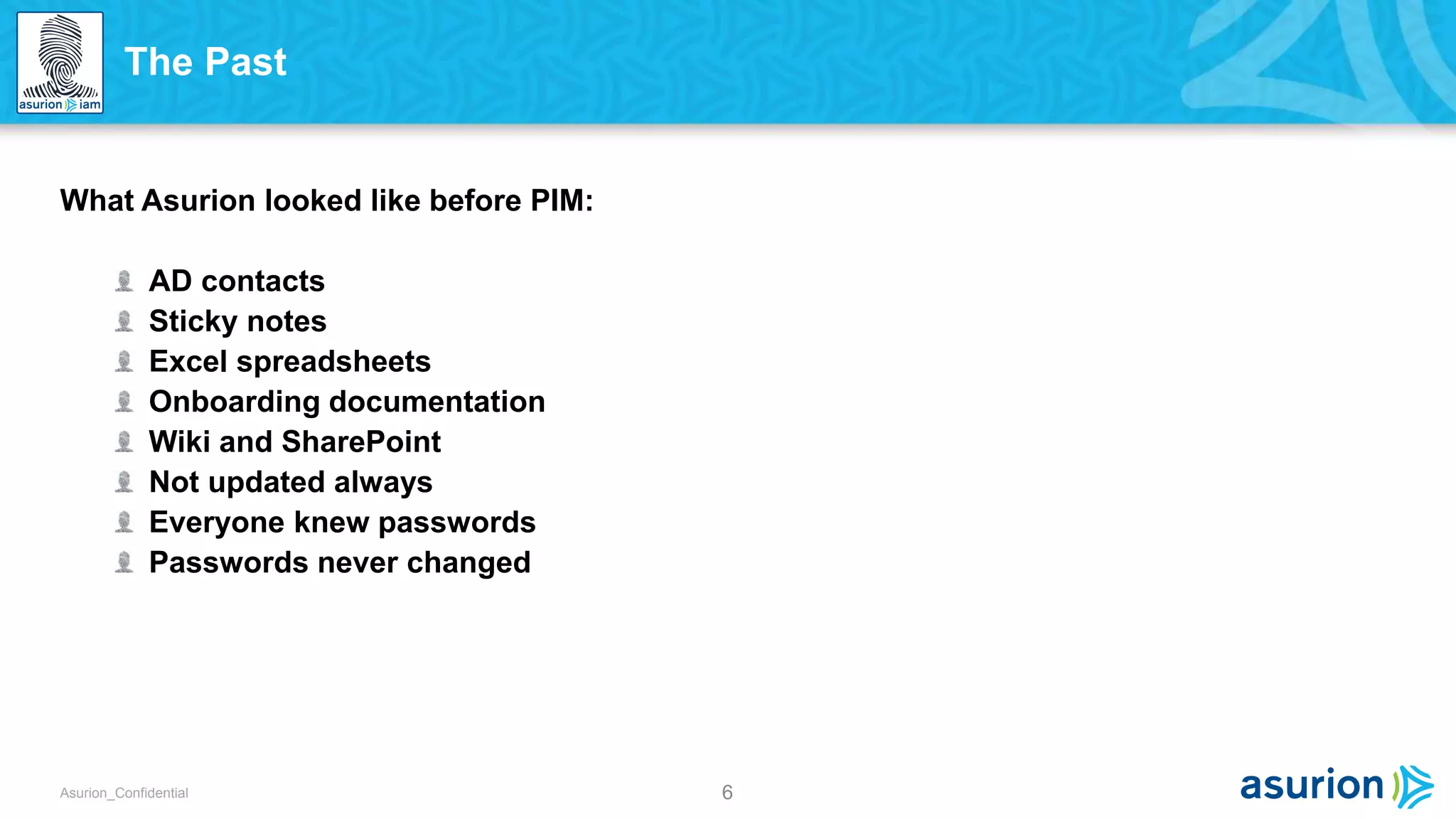 6Asurion_Confidential
What Asurion looked like before PIM:
AD contacts
Sticky notes
Excel spreadsheets
Onboarding documentation
Wiki and SharePoint
Not updated always
Everyone knew passwords
Passwords never changed
The Past
 