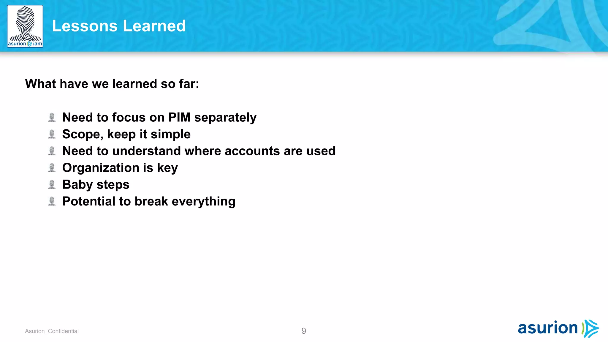 9Asurion_Confidential
What have we learned so far:
Need to focus on PIM separately
Scope, keep it simple
Need to understand where accounts are used
Organization is key
Baby steps
Potential to break everything
Lessons Learned
 