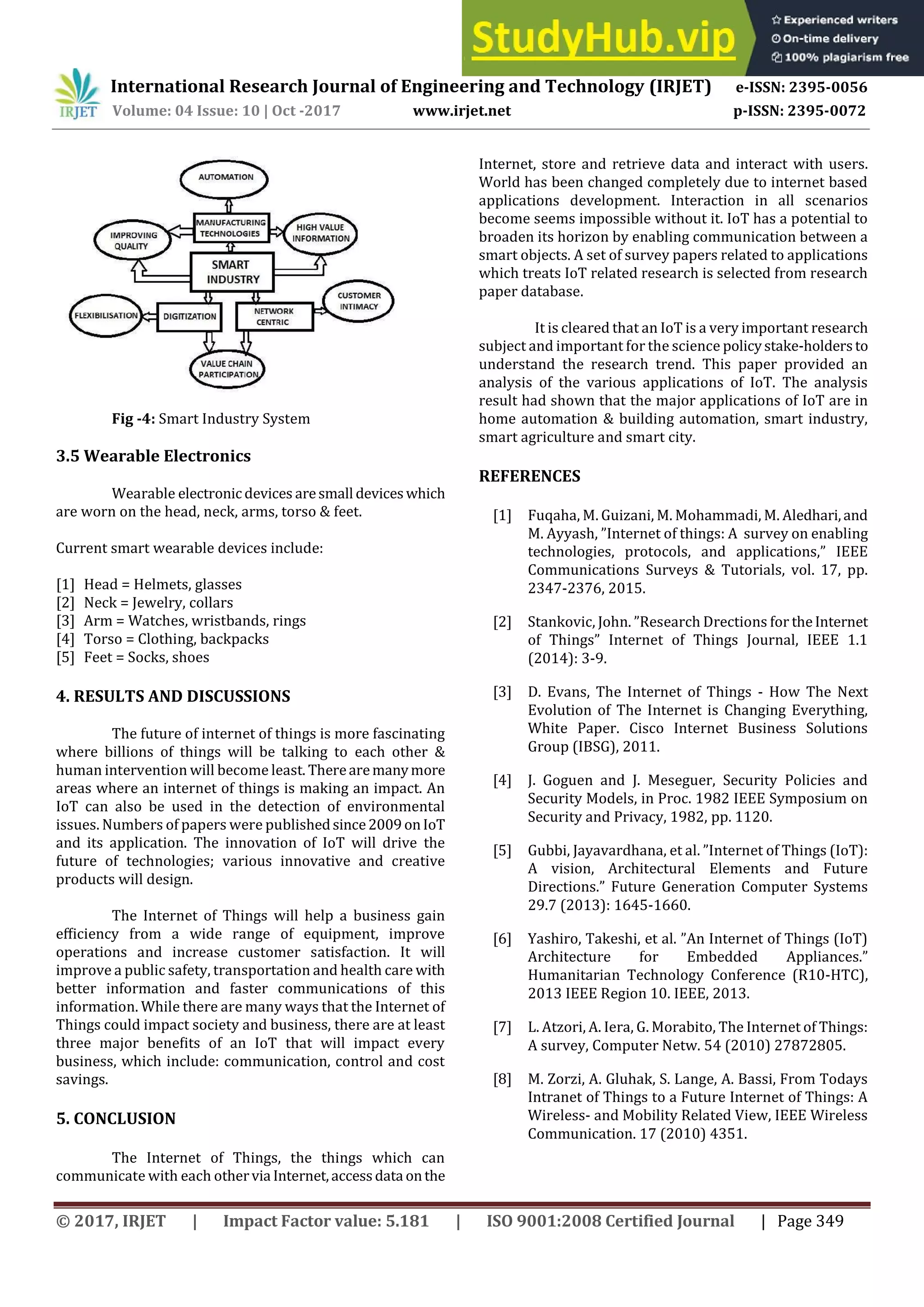International Research Journal of Engineering and Technology (IRJET) e-ISSN: 2395-0056
Volume: 04 Issue: 10 | Oct -2017 www.irjet.net p-ISSN: 2395-0072
© 2017, IRJET | Impact Factor value: 5.181 | ISO 9001:2008 Certified Journal | Page 349
Fig -4: Smart Industry System
3.5 Wearable Electronics
Wearable electronicdevices aresmall deviceswhich
are worn on the head, neck, arms, torso & feet.
Current smart wearable devices include:
[1] Head = Helmets, glasses
[2] Neck = Jewelry, collars
[3] Arm = Watches, wristbands, rings
[4] Torso = Clothing, backpacks
[5] Feet = Socks, shoes
4. RESULTS AND DISCUSSIONS
The future of internet of things is more fascinating
where billions of things will be talking to each other &
human intervention will become least. Therearemanymore
areas where an internet of things is making an impact. An
IoT can also be used in the detection of environmental
issues. Numbers of papers were publishedsince2009onIoT
and its application. The innovation of IoT will drive the
future of technologies; various innovative and creative
products will design.
The Internet of Things will help a business gain
eﬃciency from a wide range of equipment, improve
operations and increase customer satisfaction. It will
improve a public safety, transportation and health care with
better information and faster communications of this
information. While there are many ways that the Internet of
Things could impact society and business, there are at least
three major beneﬁts of an )oT that will impact every
business, which include: communication, control and cost
savings.
5. CONCLUSION
The Internet of Things, the things which can
communicate with each othervia Internet,accessdata onthe
Internet, store and retrieve data and interact with users.
World has been changed completely due to internet based
applications development. Interaction in all scenarios
become seems impossible without it. IoT has a potential to
broaden its horizon by enabling communication between a
smart objects. A set of survey papers related to applications
which treats IoT related research is selected from research
paper database.
It is cleared that an IoT is a very important research
subject and important for the science policystake-holdersto
understand the research trend. This paper provided an
analysis of the various applications of IoT. The analysis
result had shown that the major applications of IoT are in
home automation & building automation, smart industry,
smart agriculture and smart city.
REFERENCES
[1] Fuqaha, M. Guizani, M. Mohammadi, M. Aledhari,and
M. Ayyash, ”)nternet of things: A survey on enabling
technologies, protocols, and applications,” )EEE
Communications Surveys & Tutorials, vol. 17, pp.
2347-2376, 2015.
[2] Stankovic, John. ”Research Drections for the)nternet
of Things” )nternet of Things Journal, )EEE 1.1
(2014): 3-9.
[3] D. Evans, The Internet of Things - How The Next
Evolution of The Internet is Changing Everything,
White Paper. Cisco Internet Business Solutions
Group (IBSG), 2011.
[4] J. Goguen and J. Meseguer, Security Policies and
Security Models, in Proc. 1982 IEEE Symposium on
Security and Privacy, 1982, pp. 1120.
[5] Gubbi, Jayavardhana, et al. ”)nternet of Things )oT :
A vision, Architectural Elements and Future
Directions.” Future Generation Computer Systems
29.7 (2013): 1645-1660.
[6] Yashiro, Takeshi, et al. ”An )nternet of Things )oT
Architecture for Embedded Appliances.”
Humanitarian Technology Conference (R10-HTC),
2013 IEEE Region 10. IEEE, 2013.
[7] L. Atzori, A. Iera, G. Morabito, The Internet of Things:
A survey, Computer Netw. 54 (2010) 27872805.
[8] M. Zorzi, A. Gluhak, S. Lange, A. Bassi, From Todays
Intranet of Things to a Future Internet of Things: A
Wireless- and Mobility Related View, IEEE Wireless
Communication. 17 (2010) 4351.
 
