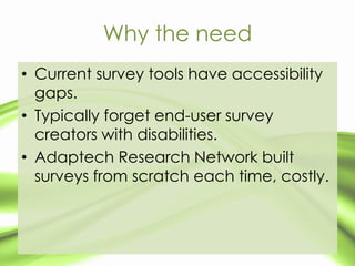Why the need
• Current survey tools have accessibility
  gaps.
• Typically forget end-user survey
  creators with disabilities.
• Adaptech Research Network built
  surveys from scratch each time, costly.
 