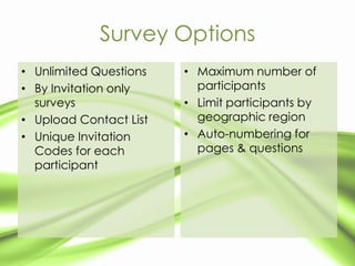 Survey Options
• Unlimited Questions   • Maximum number of
• By Invitation only      participants
  surveys               • Limit participants by
• Upload Contact List     geographic region
• Unique Invitation     • Auto-numbering for
  Codes for each          pages & questions
  participant
 
