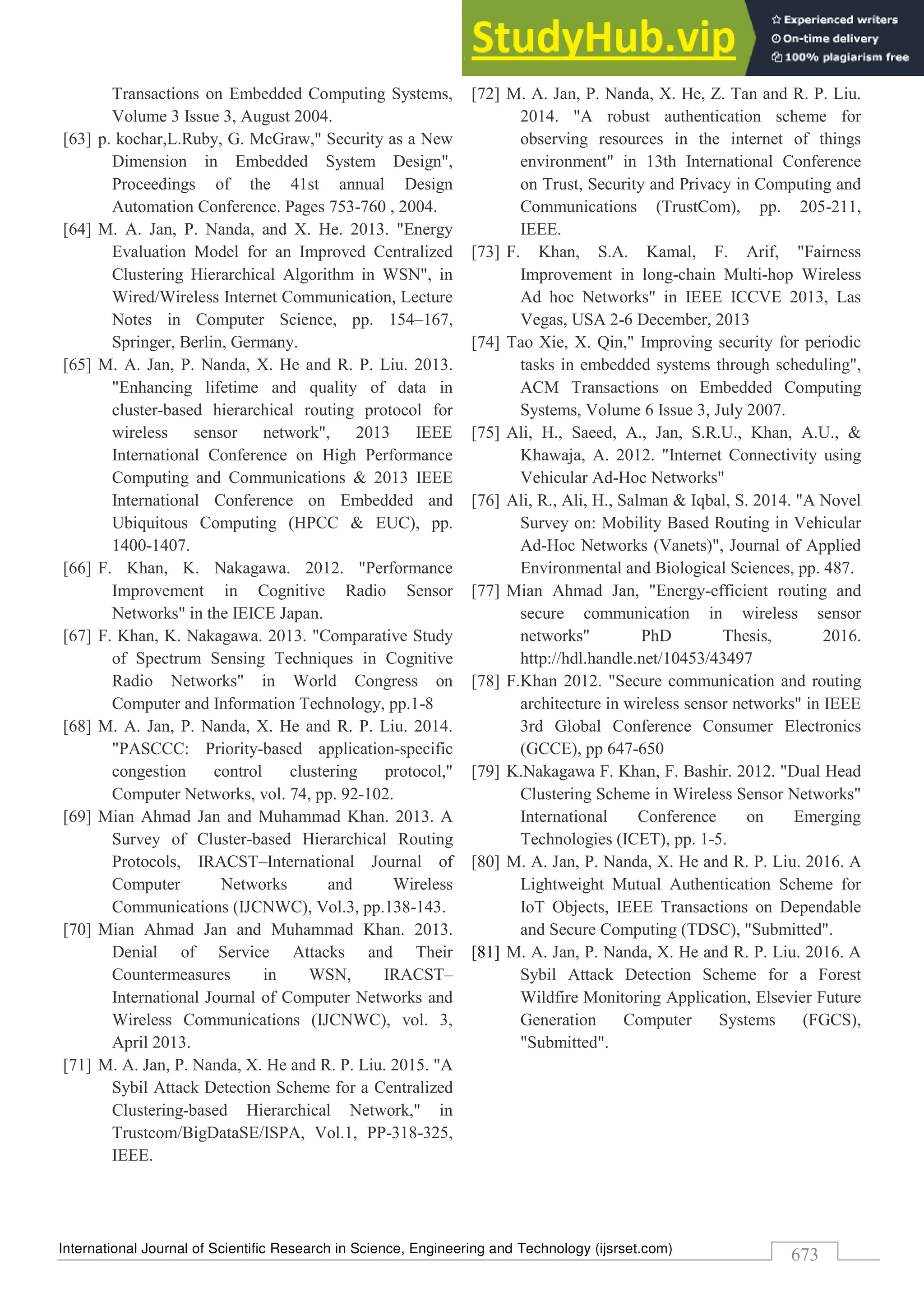 International Journal of Scientific Research in Science, Engineering and Technology (ijsrset.com)
673
Transactions on Embedded Computing Systems,
Volume 3 Issue 3, August 2004.
[63] p. kochar,L.Ruby, G. McGraw," Security as a New
Dimension in Embedded System Design",
Proceedings of the 41st annual Design
Automation Conference. Pages 753-760 , 2004.
[64] M. A. Jan, P. Nanda, and X. He. 2013. "Energy
Evaluation Model for an Improved Centralized
Clustering Hierarchical Algorithm in WSN", in
Wired/Wireless Internet Communication, Lecture
Notes in Computer Science, pp. 154–167,
Springer, Berlin, Germany.
[65] M. A. Jan, P. Nanda, X. He and R. P. Liu. 2013.
"Enhancing lifetime and quality of data in
cluster-based hierarchical routing protocol for
wireless sensor network", 2013 IEEE
International Conference on High Performance
Computing and Communications & 2013 IEEE
International Conference on Embedded and
Ubiquitous Computing (HPCC & EUC), pp.
1400-1407.
[66] F. Khan, K. Nakagawa. 2012. "Performance
Improvement in Cognitive Radio Sensor
Networks" in the IEICE Japan.
[67] F. Khan, K. Nakagawa. 2013. "Comparative Study
of Spectrum Sensing Techniques in Cognitive
Radio Networks" in World Congress on
Computer and Information Technology, pp.1-8
[68] M. A. Jan, P. Nanda, X. He and R. P. Liu. 2014.
"PASCCC: Priority-based application-specific
congestion control clustering protocol,"
Computer Networks, vol. 74, pp. 92-102.
[69] Mian Ahmad Jan and Muhammad Khan. 2013. A
Survey of Cluster-based Hierarchical Routing
Protocols, IRACST–International Journal of
Computer Networks and Wireless
Communications (IJCNWC), Vol.3, pp.138-143.
[70] Mian Ahmad Jan and Muhammad Khan. 2013.
Denial of Service Attacks and Their
Countermeasures in WSN, IRACST–
International Journal of Computer Networks and
Wireless Communications (IJCNWC), vol. 3,
April 2013.
[71] M. A. Jan, P. Nanda, X. He and R. P. Liu. 2015. "A
Sybil Attack Detection Scheme for a Centralized
Clustering-based Hierarchical Network," in
Trustcom/BigDataSE/ISPA, Vol.1, PP-318-325,
IEEE.
[72] M. A. Jan, P. Nanda, X. He, Z. Tan and R. P. Liu.
2014. "A robust authentication scheme for
observing resources in the internet of things
environment" in 13th International Conference
on Trust, Security and Privacy in Computing and
Communications (TrustCom), pp. 205-211,
IEEE.
[73] F. Khan, S.A. Kamal, F. Arif, "Fairness
Improvement in long-chain Multi-hop Wireless
Ad hoc Networks" in IEEE ICCVE 2013, Las
Vegas, USA 2-6 December, 2013
[74] Tao Xie, X. Qin," Improving security for periodic
tasks in embedded systems through scheduling",
ACM Transactions on Embedded Computing
Systems, Volume 6 Issue 3, July 2007.
[75] Ali, H., Saeed, A., Jan, S.R.U., Khan, A.U., &
Khawaja, A. 2012. "Internet Connectivity using
Vehicular Ad-Hoc Networks"
[76] Ali, R., Ali, H., Salman & Iqbal, S. 2014. "A Novel
Survey on: Mobility Based Routing in Vehicular
Ad-Hoc Networks (Vanets)", Journal of Applied
Environmental and Biological Sciences, pp. 487.
[77] Mian Ahmad Jan, "Energy-efficient routing and
secure communication in wireless sensor
networks" PhD Thesis, 2016.
http://hdl.handle.net/10453/43497
[78] F.Khan 2012. "Secure communication and routing
architecture in wireless sensor networks" in IEEE
3rd Global Conference Consumer Electronics
(GCCE), pp 647-650
[79] K.Nakagawa F. Khan, F. Bashir. 2012. "Dual Head
Clustering Scheme in Wireless Sensor Networks"
International Conference on Emerging
Technologies (ICET), pp. 1-5.
[80] M. A. Jan, P. Nanda, X. He and R. P. Liu. 2016. A
Lightweight Mutual Authentication Scheme for
IoT Objects, IEEE Transactions on Dependable
and Secure Computing (TDSC), "Submitted".
[81] M. A. Jan, P. Nanda, X. He and R. P. Liu. 2016. A
Sybil Attack Detection Scheme for a Forest
Wildfire Monitoring Application, Elsevier Future
Generation Computer Systems (FGCS),
"Submitted".
 