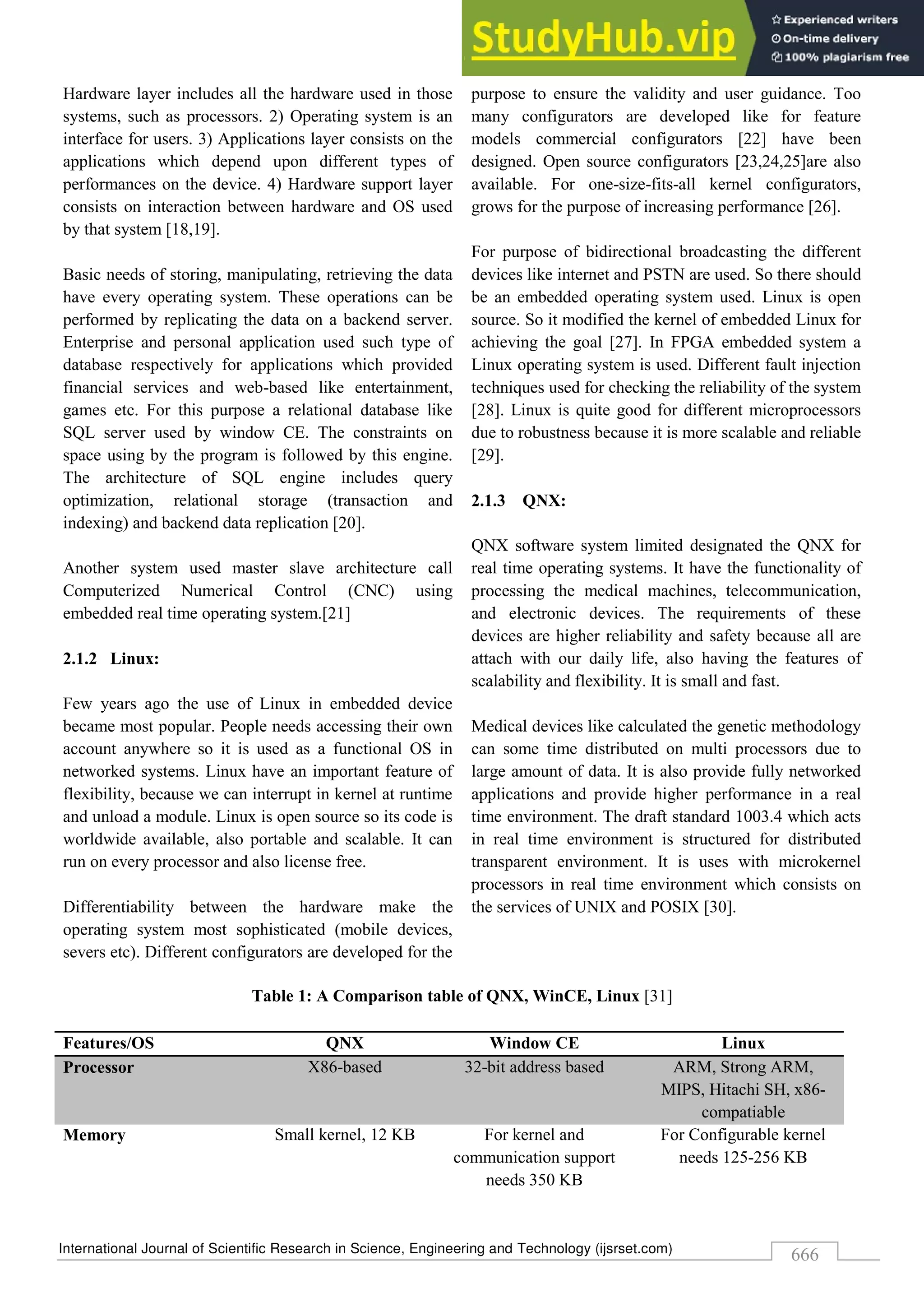International Journal of Scientific Research in Science, Engineering and Technology (ijsrset.com)
666
Hardware layer includes all the hardware used in those
systems, such as processors. 2) Operating system is an
interface for users. 3) Applications layer consists on the
applications which depend upon different types of
performances on the device. 4) Hardware support layer
consists on interaction between hardware and OS used
by that system [18,19].
Basic needs of storing, manipulating, retrieving the data
have every operating system. These operations can be
performed by replicating the data on a backend server.
Enterprise and personal application used such type of
database respectively for applications which provided
financial services and web-based like entertainment,
games etc. For this purpose a relational database like
SQL server used by window CE. The constraints on
space using by the program is followed by this engine.
The architecture of SQL engine includes query
optimization, relational storage (transaction and
indexing) and backend data replication [20].
Another system used master slave architecture call
Computerized Numerical Control (CNC) using
embedded real time operating system.[21]
2.1.2 Linux:
Few years ago the use of Linux in embedded device
became most popular. People needs accessing their own
account anywhere so it is used as a functional OS in
networked systems. Linux have an important feature of
flexibility, because we can interrupt in kernel at runtime
and unload a module. Linux is open source so its code is
worldwide available, also portable and scalable. It can
run on every processor and also license free.
Differentiability between the hardware make the
operating system most sophisticated (mobile devices,
severs etc). Different configurators are developed for the
purpose to ensure the validity and user guidance. Too
many configurators are developed like for feature
models commercial configurators [22] have been
designed. Open source configurators [23,24,25]are also
available. For one-size-fits-all kernel configurators,
grows for the purpose of increasing performance [26].
For purpose of bidirectional broadcasting the different
devices like internet and PSTN are used. So there should
be an embedded operating system used. Linux is open
source. So it modified the kernel of embedded Linux for
achieving the goal [27]. In FPGA embedded system a
Linux operating system is used. Different fault injection
techniques used for checking the reliability of the system
[28]. Linux is quite good for different microprocessors
due to robustness because it is more scalable and reliable
[29].
2.1.3 QNX:
QNX software system limited designated the QNX for
real time operating systems. It have the functionality of
processing the medical machines, telecommunication,
and electronic devices. The requirements of these
devices are higher reliability and safety because all are
attach with our daily life, also having the features of
scalability and flexibility. It is small and fast.
Medical devices like calculated the genetic methodology
can some time distributed on multi processors due to
large amount of data. It is also provide fully networked
applications and provide higher performance in a real
time environment. The draft standard 1003.4 which acts
in real time environment is structured for distributed
transparent environment. It is uses with microkernel
processors in real time environment which consists on
the services of UNIX and POSIX [30].
Table 1: A Comparison table of QNX, WinCE, Linux [31]
Features/OS QNX Window CE Linux
Processor X86-based 32-bit address based ARM, Strong ARM,
MIPS, Hitachi SH, x86-
compatiable
Memory Small kernel, 12 KB For kernel and
communication support
needs 350 KB
For Configurable kernel
needs 125-256 KB
 