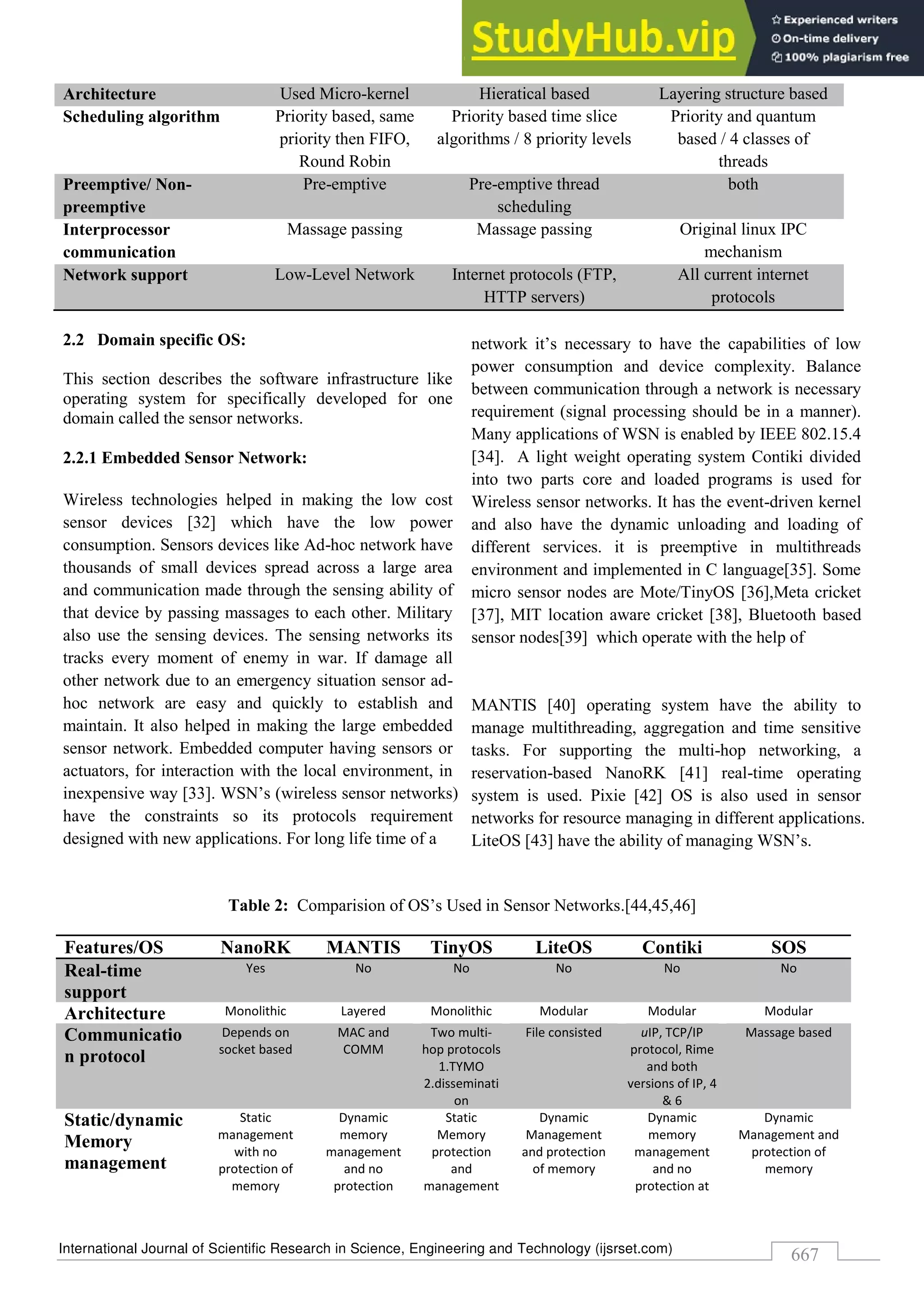 International Journal of Scientific Research in Science, Engineering and Technology (ijsrset.com)
667
Architecture Used Micro-kernel Hieratical based Layering structure based
Scheduling algorithm Priority based, same
priority then FIFO,
Round Robin
Priority based time slice
algorithms / 8 priority levels
Priority and quantum
based / 4 classes of
threads
Preemptive/ Non-
preemptive
Pre-emptive Pre-emptive thread
scheduling
both
Interprocessor
communication
Massage passing Massage passing Original linux IPC
mechanism
Network support Low-Level Network Internet protocols (FTP,
HTTP servers)
All current internet
protocols
2.2 Domain specific OS:
This section describes the software infrastructure like
operating system for specifically developed for one
domain called the sensor networks.
2.2.1 Embedded Sensor Network:
Wireless technologies helped in making the low cost
sensor devices [32] which have the low power
consumption. Sensors devices like Ad-hoc network have
thousands of small devices spread across a large area
and communication made through the sensing ability of
that device by passing massages to each other. Military
also use the sensing devices. The sensing networks its
tracks every moment of enemy in war. If damage all
other network due to an emergency situation sensor ad-
hoc network are easy and quickly to establish and
maintain. It also helped in making the large embedded
sensor network. Embedded computer having sensors or
actuators, for interaction with the local environment, in
inexpensive way [33]. WSN’s (wireless sensor networks)
have the constraints so its protocols requirement
designed with new applications. For long life time of a
network it’s necessary to have the capabilities of low
power consumption and device complexity. Balance
between communication through a network is necessary
requirement (signal processing should be in a manner).
Many applications of WSN is enabled by IEEE 802.15.4
[34]. A light weight operating system Contiki divided
into two parts core and loaded programs is used for
Wireless sensor networks. It has the event-driven kernel
and also have the dynamic unloading and loading of
different services. it is preemptive in multithreads
environment and implemented in C language[35]. Some
micro sensor nodes are Mote/TinyOS [36],Meta cricket
[37], MIT location aware cricket [38], Bluetooth based
sensor nodes[39] which operate with the help of
MANTIS [40] operating system have the ability to
manage multithreading, aggregation and time sensitive
tasks. For supporting the multi-hop networking, a
reservation-based NanoRK [41] real-time operating
system is used. Pixie [42] OS is also used in sensor
networks for resource managing in different applications.
LiteOS [43] have the ability of managing WSN’s.
Table 2: Comparision of OS’s Used in Sensor Networks.[44,45,46]
Features/OS NanoRK MANTIS TinyOS LiteOS Contiki SOS
Real-time
support
Yes No No No No No
Architecture Monolithic Layered Monolithic Modular Modular Modular
Communicatio
n protocol
Depends on
socket based
MAC and
COMM
Two multi-
hop protocols
1.TYMO
2.disseminati
on
File consisted uIP, TCP/IP
protocol, Rime
and both
versions of IP, 4
& 6
Massage based
Static/dynamic
Memory
management
Static
management
with no
protection of
memory
Dynamic
memory
management
and no
protection
Static
Memory
protection
and
management
Dynamic
Management
and protection
of memory
Dynamic
memory
management
and no
protection at
Dynamic
Management and
protection of
memory
 