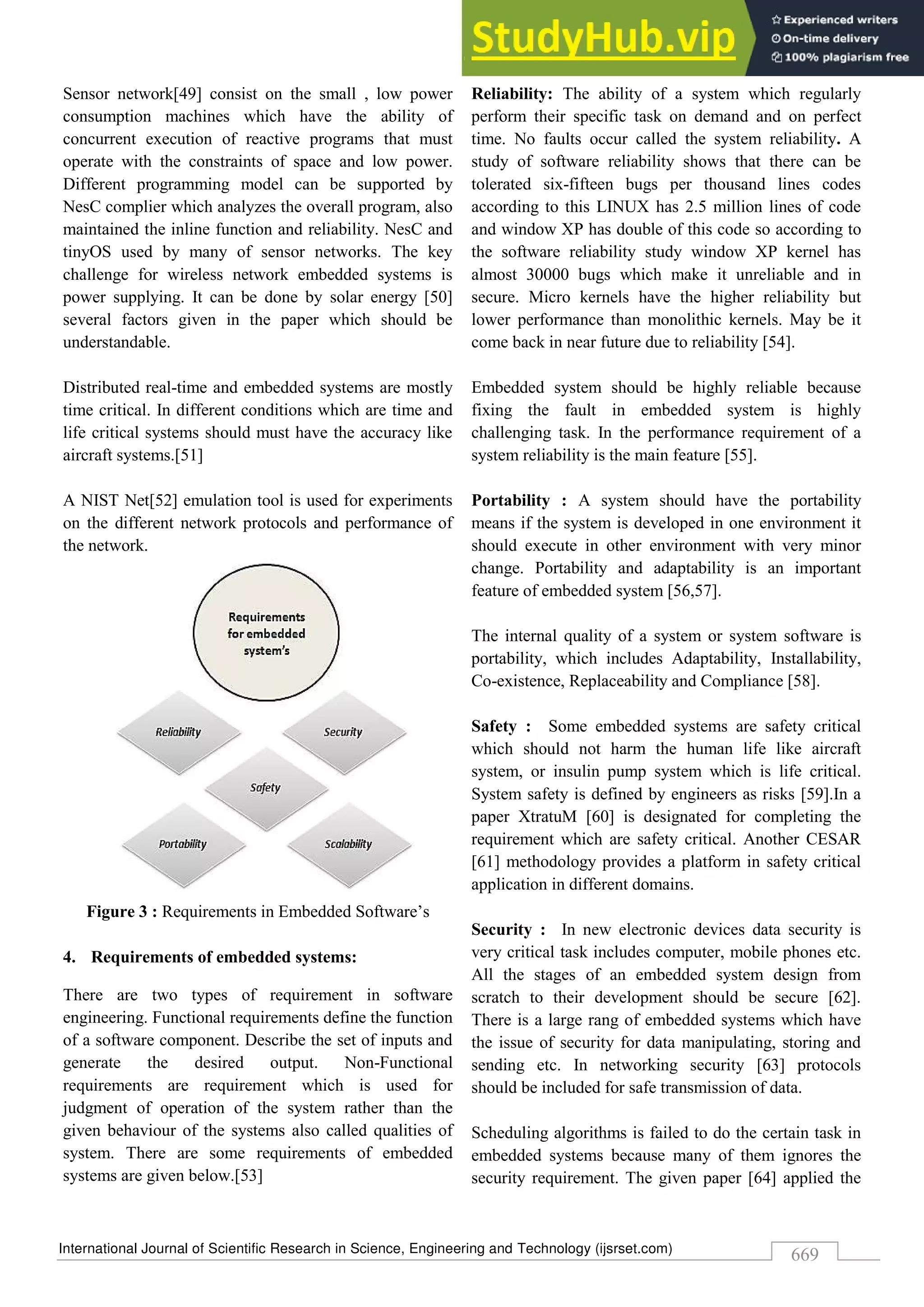 International Journal of Scientific Research in Science, Engineering and Technology (ijsrset.com)
669
Sensor network[49] consist on the small , low power
consumption machines which have the ability of
concurrent execution of reactive programs that must
operate with the constraints of space and low power.
Different programming model can be supported by
NesC complier which analyzes the overall program, also
maintained the inline function and reliability. NesC and
tinyOS used by many of sensor networks. The key
challenge for wireless network embedded systems is
power supplying. It can be done by solar energy [50]
several factors given in the paper which should be
understandable.
Distributed real-time and embedded systems are mostly
time critical. In different conditions which are time and
life critical systems should must have the accuracy like
aircraft systems.[51]
A NIST Net[52] emulation tool is used for experiments
on the different network protocols and performance of
the network.
Figure 3 : Requirements in Embedded Software’s
4. Requirements of embedded systems:
There are two types of requirement in software
engineering. Functional requirements define the function
of a software component. Describe the set of inputs and
generate the desired output. Non-Functional
requirements are requirement which is used for
judgment of operation of the system rather than the
given behaviour of the systems also called qualities of
system. There are some requirements of embedded
systems are given below.[53]
Reliability: The ability of a system which regularly
perform their specific task on demand and on perfect
time. No faults occur called the system reliability. A
study of software reliability shows that there can be
tolerated six-fifteen bugs per thousand lines codes
according to this LINUX has 2.5 million lines of code
and window XP has double of this code so according to
the software reliability study window XP kernel has
almost 30000 bugs which make it unreliable and in
secure. Micro kernels have the higher reliability but
lower performance than monolithic kernels. May be it
come back in near future due to reliability [54].
Embedded system should be highly reliable because
fixing the fault in embedded system is highly
challenging task. In the performance requirement of a
system reliability is the main feature [55].
Portability : A system should have the portability
means if the system is developed in one environment it
should execute in other environment with very minor
change. Portability and adaptability is an important
feature of embedded system [56,57].
The internal quality of a system or system software is
portability, which includes Adaptability, Installability,
Co-existence, Replaceability and Compliance [58].
Safety : Some embedded systems are safety critical
which should not harm the human life like aircraft
system, or insulin pump system which is life critical.
System safety is defined by engineers as risks [59].In a
paper XtratuM [60] is designated for completing the
requirement which are safety critical. Another CESAR
[61] methodology provides a platform in safety critical
application in different domains.
Security : In new electronic devices data security is
very critical task includes computer, mobile phones etc.
All the stages of an embedded system design from
scratch to their development should be secure [62].
There is a large rang of embedded systems which have
the issue of security for data manipulating, storing and
sending etc. In networking security [63] protocols
should be included for safe transmission of data.
Scheduling algorithms is failed to do the certain task in
embedded systems because many of them ignores the
security requirement. The given paper [64] applied the
 