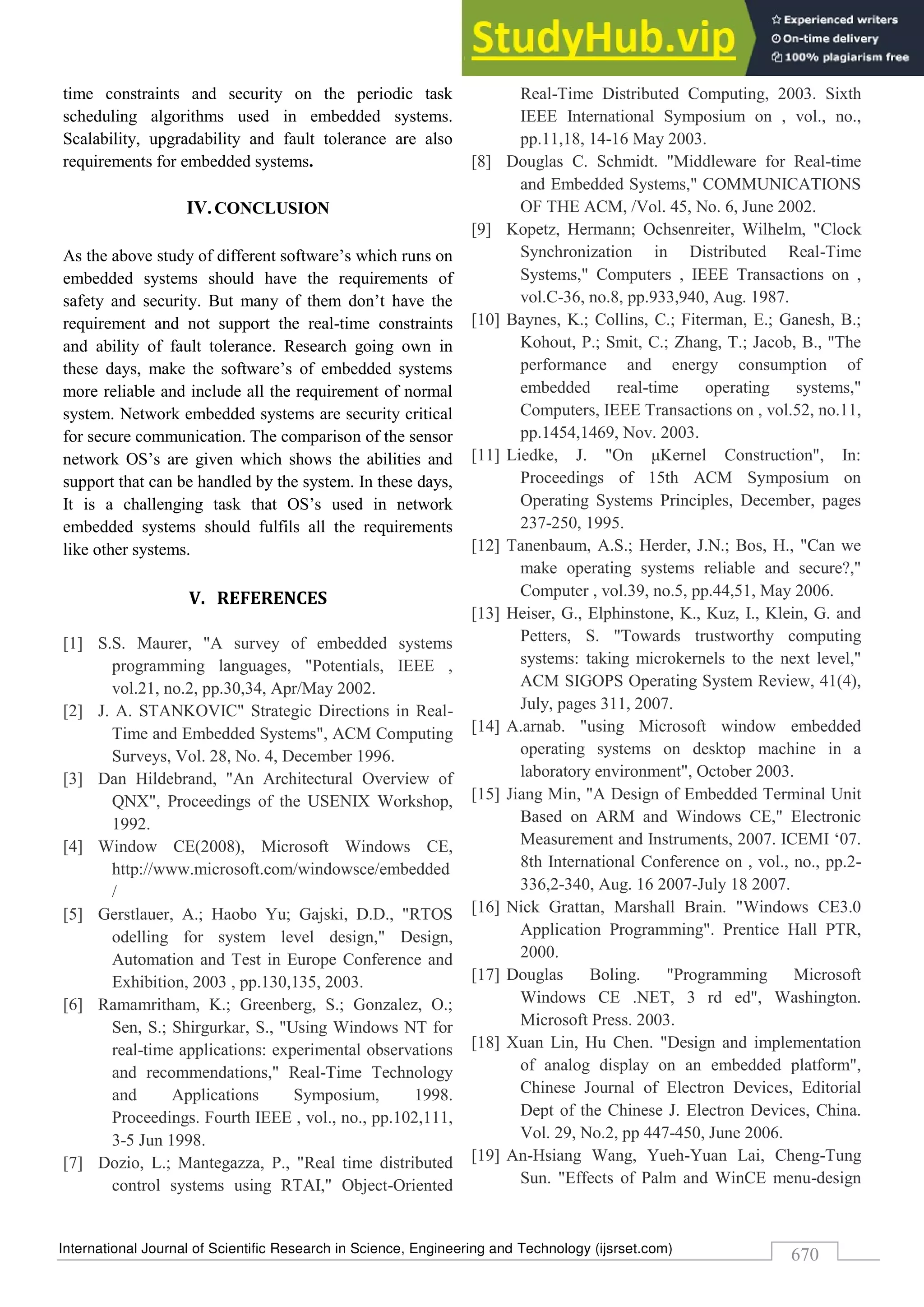 International Journal of Scientific Research in Science, Engineering and Technology (ijsrset.com)
670
time constraints and security on the periodic task
scheduling algorithms used in embedded systems.
Scalability, upgradability and fault tolerance are also
requirements for embedded systems.
IV.CONCLUSION
As the above study of different software’s which runs on
embedded systems should have the requirements of
safety and security. But many of them don’t have the
requirement and not support the real-time constraints
and ability of fault tolerance. Research going own in
these days, make the software’s of embedded systems
more reliable and include all the requirement of normal
system. Network embedded systems are security critical
for secure communication. The comparison of the sensor
network OS’s are given which shows the abilities and
support that can be handled by the system. In these days,
It is a challenging task that OS’s used in network
embedded systems should fulfils all the requirements
like other systems.
V. REFERENCES
[1] S.S. Maurer, "A survey of embedded systems
programming languages, "Potentials, IEEE ,
vol.21, no.2, pp.30,34, Apr/May 2002.
[2] J. A. STANKOVIC" Strategic Directions in Real-
Time and Embedded Systems", ACM Computing
Surveys, Vol. 28, No. 4, December 1996.
[3] Dan Hildebrand, "An Architectural Overview of
QNX", Proceedings of the USENIX Workshop,
1992.
[4] Window CE(2008), Microsoft Windows CE,
http://www.microsoft.com/windowsce/embedded
/
[5] Gerstlauer, A.; Haobo Yu; Gajski, D.D., "RTOS
odelling for system level design," Design,
Automation and Test in Europe Conference and
Exhibition, 2003 , pp.130,135, 2003.
[6] Ramamritham, K.; Greenberg, S.; Gonzalez, O.;
Sen, S.; Shirgurkar, S., "Using Windows NT for
real-time applications: experimental observations
and recommendations," Real-Time Technology
and Applications Symposium, 1998.
Proceedings. Fourth IEEE , vol., no., pp.102,111,
3-5 Jun 1998.
[7] Dozio, L.; Mantegazza, P., "Real time distributed
control systems using RTAI," Object-Oriented
Real-Time Distributed Computing, 2003. Sixth
IEEE International Symposium on , vol., no.,
pp.11,18, 14-16 May 2003.
[8] Douglas C. Schmidt. "Middleware for Real-time
and Embedded Systems," COMMUNICATIONS
OF THE ACM, /Vol. 45, No. 6, June 2002.
[9] Kopetz, Hermann; Ochsenreiter, Wilhelm, "Clock
Synchronization in Distributed Real-Time
Systems," Computers , IEEE Transactions on ,
vol.C-36, no.8, pp.933,940, Aug. 1987.
[10] Baynes, K.; Collins, C.; Fiterman, E.; Ganesh, B.;
Kohout, P.; Smit, C.; Zhang, T.; Jacob, B., "The
performance and energy consumption of
embedded real-time operating systems,"
Computers, IEEE Transactions on , vol.52, no.11,
pp.1454,1469, Nov. 2003.
[11] Liedke, J. "On μKernel Construction", In:
Proceedings of 15th ACM Symposium on
Operating Systems Principles, December, pages
237-250, 1995.
[12] Tanenbaum, A.S.; Herder, J.N.; Bos, H., "Can we
make operating systems reliable and secure?,"
Computer , vol.39, no.5, pp.44,51, May 2006.
[13] Heiser, G., Elphinstone, K., Kuz, I., Klein, G. and
Petters, S. "Towards trustworthy computing
systems: taking microkernels to the next level,"
ACM SIGOPS Operating System Review, 41(4),
July, pages 311, 2007.
[14] A.arnab. "using Microsoft window embedded
operating systems on desktop machine in a
laboratory environment", October 2003.
[15] Jiang Min, "A Design of Embedded Terminal Unit
Based on ARM and Windows CE," Electronic
Measurement and Instruments, 2007. ICEMI ‘07.
8th International Conference on , vol., no., pp.2-
336,2-340, Aug. 16 2007-July 18 2007.
[16] Nick Grattan, Marshall Brain. "Windows CE3.0
Application Programming". Prentice Hall PTR,
2000.
[17] Douglas Boling. "Programming Microsoft
Windows CE .NET, 3 rd ed", Washington.
Microsoft Press. 2003.
[18] Xuan Lin, Hu Chen. "Design and implementation
of analog display on an embedded platform",
Chinese Journal of Electron Devices, Editorial
Dept of the Chinese J. Electron Devices, China.
Vol. 29, No.2, pp 447-450, June 2006.
[19] An-Hsiang Wang, Yueh-Yuan Lai, Cheng-Tung
Sun. "Effects of Palm and WinCE menu-design
 