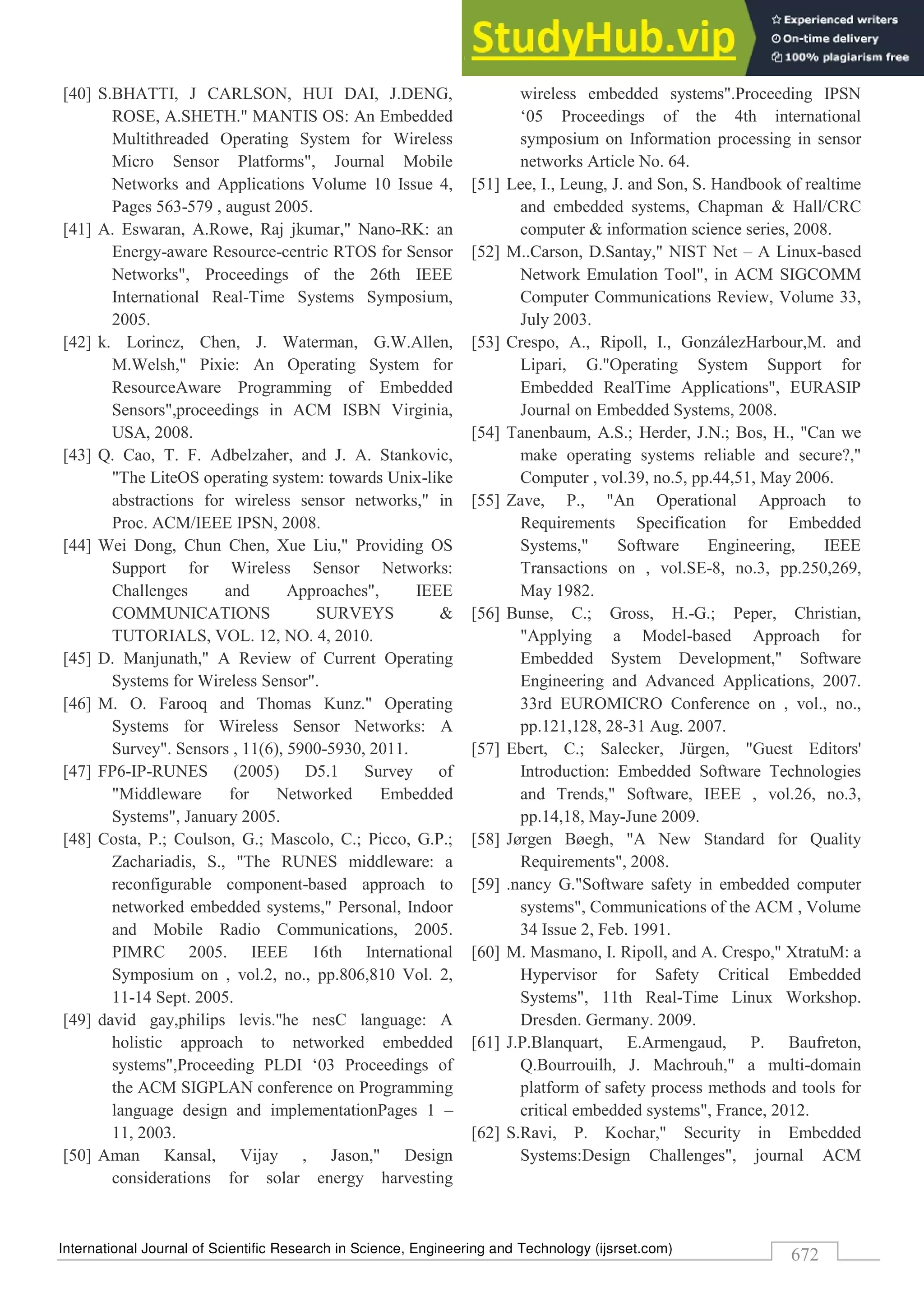 International Journal of Scientific Research in Science, Engineering and Technology (ijsrset.com)
672
[40] S.BHATTI, J CARLSON, HUI DAI, J.DENG,
ROSE, A.SHETH." MANTIS OS: An Embedded
Multithreaded Operating System for Wireless
Micro Sensor Platforms", Journal Mobile
Networks and Applications Volume 10 Issue 4,
Pages 563-579 , august 2005.
[41] A. Eswaran, A.Rowe, Raj jkumar," Nano-RK: an
Energy-aware Resource-centric RTOS for Sensor
Networks", Proceedings of the 26th IEEE
International Real-Time Systems Symposium,
2005.
[42] k. Lorincz, Chen, J. Waterman, G.W.Allen,
M.Welsh," Pixie: An Operating System for
ResourceAware Programming of Embedded
Sensors",proceedings in ACM ISBN Virginia,
USA, 2008.
[43] Q. Cao, T. F. Adbelzaher, and J. A. Stankovic,
"The LiteOS operating system: towards Unix-like
abstractions for wireless sensor networks," in
Proc. ACM/IEEE IPSN, 2008.
[44] Wei Dong, Chun Chen, Xue Liu," Providing OS
Support for Wireless Sensor Networks:
Challenges and Approaches", IEEE
COMMUNICATIONS SURVEYS &
TUTORIALS, VOL. 12, NO. 4, 2010.
[45] D. Manjunath," A Review of Current Operating
Systems for Wireless Sensor".
[46] M. O. Farooq and Thomas Kunz." Operating
Systems for Wireless Sensor Networks: A
Survey". Sensors , 11(6), 5900-5930, 2011.
[47] FP6-IP-RUNES (2005) D5.1 Survey of
"Middleware for Networked Embedded
Systems", January 2005.
[48] Costa, P.; Coulson, G.; Mascolo, C.; Picco, G.P.;
Zachariadis, S., "The RUNES middleware: a
reconfigurable component-based approach to
networked embedded systems," Personal, Indoor
and Mobile Radio Communications, 2005.
PIMRC 2005. IEEE 16th International
Symposium on , vol.2, no., pp.806,810 Vol. 2,
11-14 Sept. 2005.
[49] david gay,philips levis."he nesC language: A
holistic approach to networked embedded
systems",Proceeding PLDI ‘03 Proceedings of
the ACM SIGPLAN conference on Programming
language design and implementationPages 1 –
11, 2003.
[50] Aman Kansal, Vijay , Jason," Design
considerations for solar energy harvesting
wireless embedded systems".Proceeding IPSN
‘05 Proceedings of the 4th international
symposium on Information processing in sensor
networks Article No. 64.
[51] Lee, I., Leung, J. and Son, S. Handbook of realtime
and embedded systems, Chapman & Hall/CRC
computer & information science series, 2008.
[52] M..Carson, D.Santay," NIST Net – A Linux-based
Network Emulation Tool", in ACM SIGCOMM
Computer Communications Review, Volume 33,
July 2003.
[53] Crespo, A., Ripoll, I., GonzálezHarbour,M. and
Lipari, G."Operating System Support for
Embedded RealTime Applications", EURASIP
Journal on Embedded Systems, 2008.
[54] Tanenbaum, A.S.; Herder, J.N.; Bos, H., "Can we
make operating systems reliable and secure?,"
Computer , vol.39, no.5, pp.44,51, May 2006.
[55] Zave, P., "An Operational Approach to
Requirements Specification for Embedded
Systems," Software Engineering, IEEE
Transactions on , vol.SE-8, no.3, pp.250,269,
May 1982.
[56] Bunse, C.; Gross, H.-G.; Peper, Christian,
"Applying a Model-based Approach for
Embedded System Development," Software
Engineering and Advanced Applications, 2007.
33rd EUROMICRO Conference on , vol., no.,
pp.121,128, 28-31 Aug. 2007.
[57] Ebert, C.; Salecker, Jürgen, "Guest Editors'
Introduction: Embedded Software Technologies
and Trends," Software, IEEE , vol.26, no.3,
pp.14,18, May-June 2009.
[58] Jørgen Bøegh, "A New Standard for Quality
Requirements", 2008.
[59] .nancy G."Software safety in embedded computer
systems", Communications of the ACM , Volume
34 Issue 2, Feb. 1991.
[60] M. Masmano, I. Ripoll, and A. Crespo," XtratuM: a
Hypervisor for Safety Critical Embedded
Systems", 11th Real-Time Linux Workshop.
Dresden. Germany. 2009.
[61] J.P.Blanquart, E.Armengaud, P. Baufreton,
Q.Bourrouilh, J. Machrouh," a multi-domain
platform of safety process methods and tools for
critical embedded systems", France, 2012.
[62] S.Ravi, P. Kochar," Security in Embedded
Systems:Design Challenges", journal ACM
 
