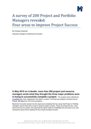 A survey of 200 Project and Portfolio
Managers revealed:
Four areas to improve Project Success
By Vanessa Carpenter
Interaction Designer at Marstrand Innovation




In May 2010 on LinkedIn, more than 200 project and resource
managers wrote what they thought the three major problems were
in trying to successfully complete a project. The answers were collected by
Credability.info, then categorized, and rated in a report. The three top problems revolved around:
People, Management, and Communications.
Marstrand Innovation looked into this report and considered the four areas that Project or Portfolio
managers need to deal with in order to achieve project success. These are simply the who, what,
when and how of a project. We examined the report made by Credability.info and came to our own
conclusions about how to address the four areas of project success.




                  Marstrand Innovation A/S. Roskildevej 522, 2605 Brøndby, Denmark
       Tel: +45 43 22 00 40 Mobil: +45 40 71 85 80 e-mail: contact@marstrand-innovation.com
 