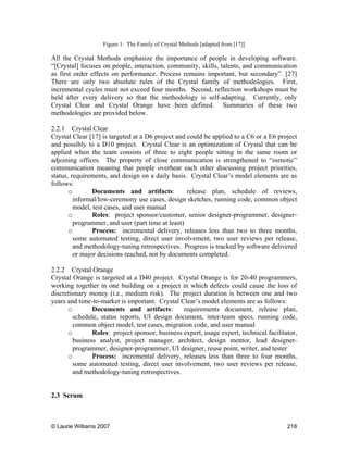 © Laurie Williams 2007 218
Figure 1: The Family of Crystal Methods [adapted from [17]]
All the Crystal Methods emphasize the importance of people in developing software.
“[Crystal] focuses on people, interaction, community, skills, talents, and communication
as first order effects on performance. Process remains important, but secondary”. [27]
There are only two absolute rules of the Crystal family of methodologies. First,
incremental cycles must not exceed four months. Second, reflection workshops must be
held after every delivery so that the methodology is self-adapting. Currently, only
Crystal Clear and Crystal Orange have been defined. Summaries of these two
methodologies are provided below.
2.2.1 Crystal Clear
Crystal Clear [17] is targeted at a D6 project and could be applied to a C6 or a E6 project
and possibly to a D10 project. Crystal Clear is an optimization of Crystal that can be
applied when the team consists of three to eight people sitting in the same room or
adjoining offices. The property of close communication is strengthened to “osmotic”
communication meaning that people overhear each other discussing project priorities,
status, requirements, and design on a daily basis. Crystal Clear’s model elements are as
follows:
o Documents and artifacts: release plan, schedule of reviews,
informal/low-ceremony use cases, design sketches, running code, common object
model, test cases, and user manual
o Roles: project sponsor/customer, senior designer-programmer, designer-
programmer, and user (part time at least)
o Process: incremental delivery, releases less than two to three months,
some automated testing, direct user involvement, two user reviews per release,
and methodology-tuning retrospectives. Progress is tracked by software delivered
or major decisions reached, not by documents completed.
2.2.2 Crystal Orange
Crystal Orange is targeted at a D40 project. Crystal Orange is for 20-40 programmers,
working together in one building on a project in which defects could cause the loss of
discretionary money (i.e., medium risk). The project duration is between one and two
years and time-to-market is important. Crystal Clear’s model elements are as follows:
o Documents and artifacts: requirements document, release plan,
schedule, status reports, UI design document, inter-team specs, running code,
common object model, test cases, migration code, and user manual
o Roles: project sponsor, business expert, usage expert, technical facilitator,
business analyst, project manager, architect, design mentor, lead designer-
programmer, designer-programmer, UI designer, reuse point, writer, and tester
o Process: incremental delivery, releases less than three to four months,
some automated testing, direct user involvement, two user reviews per release,
and methodology-tuning retrospectives.
2.3 Scrum
 