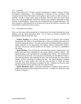 © Laurie Williams 2007 219
2.3.1 Overview
In the Scrum process [27, 41] puts a project management “wrapper” around a software
development methodology. The methodology is flexible on how much/how little
ceremony but the Scrum philosophy would guide a team towards as little ceremony as
possible. Usually a Scrum teams works co-located. However, there have been Scrum
teams that work geographically distributed whereby team members participate in daily
meeting via speakerphone. Scrum teams are self-directed and self-organizing teams. The
team commits to a defined goal for an iteration and is given the authority, autonomy, and
responsibility to decide how best to meet it.
2.3.2 Documents and Artifacts
There are three main artifacts produced by Scrum teams, the Product Backlog, the Sprint
Backlog, and the Sprint Burndown chart. All of these are openly accessible and
intentionally visible to the Scrum Team.
o Product Backlog, an evolving, prioritized queue of business and technical
functionality that needs to be developed into a system and defects that need to be
fixed [41] during the release. For each requirement, the Product Backlog contains a
unique identifier for the requirement, the category (feature, enhancement, defect),
the status, the priority, and the estimate for the feature. It is kept in a spreadsheet-
like format.
o Sprint Backlog, a list of all business and technology features, enhancements, and
defects that have been scheduled for the current iteration (called a Sprint). The
Sprint Backlog is also maintained in a spreadsheet-like format. The requirements
are broken down into tasks. For each task in the backlog, the spreadsheet contains a
short task description, who originated the task, who owns the task, the status and the
number of hours remaining to complete the task. The Sprint Backlog is updated
each day by a daily tracker who visits the team members to obtain the latest
estimates of the work remaining to complete the task. Estimates can increase when
the team member realizes that the work was underestimated.
o Sprint Burndown chart. The hours remaining to complete Sprint tasks are
graphed and predominantly displayed for the team. A sample of a burndown chart
is shown in Figure 3.
 