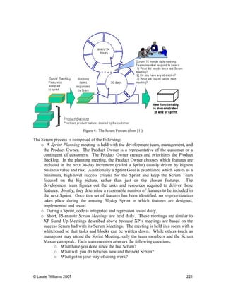 © Laurie Williams 2007 221
Figure 4: The Scrum Process (from [1])
The Scrum process is composed of the following:
o A Sprint Planning meeting is held with the development team, management, and
the Product Owner. The Product Owner is a representative of the customer or a
contingent of customers. The Product Owner creates and prioritizes the Product
Backlog. In the planning meeting, the Product Owner chooses which features are
included in the next 30-day increment (called a Sprint) usually driven by highest
business value and risk. Additionally a Sprint Goal is established which serves as a
minimum, high-level success criteria for the Sprint and keep the Scrum Team
focused on the big picture, rather than just on the chosen features. The
development team figures out the tasks and resources required to deliver those
features. Jointly, they determine a reasonable number of features to be included in
the next Sprint. Once this set of features has been identified, no re-prioritization
takes place during the ensuing 30-day Sprint in which features are designed,
implemented and tested.
o During a Sprint, code is integrated and regression tested daily.
o Short, 15-minute Scrum Meetings are held daily. These meetings are similar to
XP Stand Up Meetings described above because XP’s meetings are based on the
success Scrum had with its Scrum Meetings. The meeting is held in a room with a
whiteboard so that tasks and blocks can be written down. While others (such as
managers) may attend the Sprint Meeting, only the team members and the Scrum
Master can speak. Each team member answers the following questions:
o What have you done since the last Scrum?
o What will you do between now and the next Scrum?
o What got in your way of doing work?
 