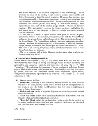 © Laurie Williams 2007 222
The Scrum Meeting is an essential component of the methodology. Social
promises are made in the meeting which seems to increase responsibility and
follow-through and to keep the project on course. However, these meetings can
become unmanageable if they are run with too many people; it is recommended that
each team has a maximum of seven members. For use with larger teams, the team
subdivides into smaller groups, each having its own Scrum meeting. One
representative from each of the smaller groups attends a “Scrum of Scrums”
meeting. This representative answers the Scrum questions, highlighting the
activities of his or her own sub-team. In this way, essential information is passed
between sub-teams.
o At the end of a Sprint, a Sprint Review takes place to review progress,
demonstrate features to the customer, management, users and the Product Owner
and review the project from a technical perspective. The meeting is conducted by
the Scrum Master. The Product Owner and other interested stakeholders attend the
meeting. The latest version of the product is demonstrated in which the functions,
design, strength, weaknesses, and trouble spots are shared with the Product Owner.
The focus is on showing the product itself; formal presentations (such as with
PowerPoint slides) are forbidden.
o The cycle continues with a Sprint Planning meeting taking place to choose the
features for the next Sprint.
2.4 Feature-Driven Development (FDD)
Feature Driven Development (FDD) [16, 37] authors Peter Coad and Jeff de Luca
characterize the methodology as having “just enough process to ensure scalability and
repeatability and encourage creativity and innovation all along the way.” [27]
Throughout, FDD emphasizes the importance of having good people and strong domain
experts. FDD is build around eight best practices: domain object modeling; developing
by feature; individual class ownership; feature teams; inspections; regular builds;
configuration management; reporting/visibility of results. UML models [23] are used
extensively in FDD.
2.4.1 Documents and Artifacts
o Feature lists, consisting of a set of features whereby features are small, useful in
the eyes of the client, results; a client-valued function that can be implemented in
two weeks or less. If a feature would take more than two weeks to implement, it
must be further decomposed.
o Design packages consist of sequence diagrams and class diagrams and method
design information
o Track by Feature, a chart which enumerates the features that are to be built and
the dates when each milestone has been completed.
o “Burn Up” Chart, a chart that has dates (time) on the x axis. On the y axis is an
increasing number of features that have been completed. As features are completed
this chart indicates a positive slope over time.
2.4.2 Roles
 