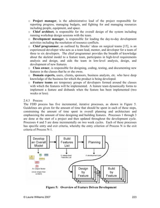 © Laurie Williams 2007 223
o Project manager, is the administrative lead of the project responsible for
reporting progress, managing budgets, and fighting for and managing resources
including people, equipment, and space.
o Chief architect, is responsible for the overall design of the system including
running workshop design sessions with the team.
o Development manager, is responsible for leading the day-to-day development
activities including the resolution of resource conflicts.
o Chief programmer, as outlined by Brooks’ ideas on surgical teams [15], is an
experienced developer who acts as a team lead, mentor, and developer for a team of
three to six developers. The chief programmer provides the breadth of knowledge
about the skeletal model to a feature team, participates in high-level requirements
analysis and design, and aids the team in low-level analysis, design, and
development of new features.
o Class owner, is responsible for designing, coding, testing, and documenting new
features in the classes that he or she owns.
o Domain experts, users, clients, sponsors, business analysts, etc. who have deep
knowledge of the business for which the product is being developed.
o Feature teams are temporary groups of developers formed around the classes
with which the features will be implemented. A feature team dynamically forms to
implement a feature and disbands when the feature has been implemented (two
weeks or less).
2.4.3 Process
The FDD process has five incremental, iterative processes, as shown in Figure 5.
Guidelines are given for the amount of time that should be spent in each of these steps,
constraining the amount of time spent in overall planning and architecture and
emphasizing the amount of time designing and building features. Processes 1 through 3
are done at the start of a project and then updated throughout the development cycle.
Processes 4 and 5 are done incrementally on two week cycles. Each of these processes
has specific entry and exit criteria, whereby the entry criterion of Process N is the exit
criteria of Process N-1.
Figure 5: Overview of Feature Driven Development
 