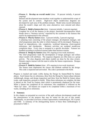© Laurie Williams 2007 224
oProcess 1: Develop an overall model (time: 10 percent initially, 4 percent
ongoing)
Domain and development team members work together to understand the scope of
the system and its context. High-level object models/class diagrams are
developed for each area of the problem domain. Model notes record information
about the model’s shape and why some alternatives were selected and others
rejected.
oProcess 2: Build a features list (time: 4 percent initially, 1 percent ongoing)
Complete list of all the features in the project; functional decomposition which
breaks down a “business activity” requested by the customer to the features that
need to be implemented in the software.
oProcess 3: Plan by feature (time: 2 percent initially, 2 percent ongoing)
A planning team consisting of the project manager, development manager, and
chief programmer plan the order in which features will be developed. Planning is
based on dependencies, risk, complexity, workload balancing, client-required
milestones, and checkpoints. Business activities are assigned month/year
completion dates. Every class is assigned to a specific developer. Features are
bundled according to technical reasons rather than business reasons.
oProcess 4: Design by feature (time 34% ongoing in two-week iterations)
The chief programmer leads the development of design packages and refines
object models with attributes. The sequence diagrams are often done as a group
activity. The class diagrams and object models are done by the class owners.
Domain experts interact with the team to refine the feature requirements. Designs
are inspected.
oProcess 5: Build by feature (time: 43% ongoing in two-week iterations)
The feature team implements the classes and methods outlined by the design.
This code is inspected and unit tested. The code is promoted to the build.
Progress is tracked and made visible during the Design by feature/Build by feature
phases. Each feature has six milestones, three from the Design by feature phase (domain
walkthrough, design, and design inspection) and three from the Build by feature phase
(code, code inspection, promote to build). When these milestones are complete, the date
is placed on the Track by Feature chart which is prominently displayed for the team.
When a feature has completed all six milestones, this completion is reflected on the
“Burn Up” chart. All features are scoped to be completed within a maximum of two
weeks, including all six milestones.
3 Summary
In this chapter we presented an overview of the agile software development model and
the characteristics of the projects that may be suited for the use of this model.
Additionally, we provided overviews of three representative methodologies, XP, Crystal,
and FDD. A summary of the distinguishing factors of these three methodologies is
presented in Table 1.
 