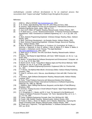 © Laurie Williams 2007 226
methodologies consider software development to be an empirical process that
necessitates short “inspect and adapt” feedback loops throughout the project.
References
[1] ADM Inc., What is SCRUM: http://controlchaos.com, 2004.
[2] S. W. Ambler, Agile Modeling. New York, NY: John Wiley and Sons, 2002.
[3] M. Aoyama, "Agile Software Process and its Experience," International Conference on
Software Engineering, Kyoto, Japan, 1998, pp. 3-12.
[4] K. Auer and R. Miller, XP Applied. Reading, Massachusetts: Addison Wesley, 2001.
[5] V. R. Basili and A. J. Turner, "Iterative Enhancement: A Practical Technique for Software
Development," IEEE Transactions on Software Engineering, vol. 1, no. 4, pp. 266 - 270,
1975.
[6] K. Beck, Extreme Programming Explained: Embrace Change. Reading, Mass.: Addison-
Wesley, 2000.
[7] K. Beck, Test Driven Development -- by Example. Boston: Addison Wesley, 2003.
[8] K. Beck, Extreme Programming Explained: Embrace Change, Second ed. Reading,
Mass.: Addison-Wesley, 2005.
[9] K. Beck, M. Beedle, A. van Bennekum, A. Cockburn, W. Cunningham, M. Fowler, J.
Grenning, J. Highsmith, A. Hunt, R. Jeffries, J. Kern, B. Marick, R. C. Martin, S. Mellor, K.
Schwaber, J. Sutherland, and D. Thomas, "The Agile Manifesto,"
http://www.agileAlliance.org, 2001, 2001.
[10] D. Bellin and S. S. Simone, The CRC Card Book. Reading, Massachusetts: Addison-
Wesley, 1997.
[11] B. Boehm, "Get Ready for Agile Methods, with Care," IEEE Computer, vol. 35, no. 1, pp.
64-69, 2002.
[12] B. Boehm, "A Spiral Model for Software Development and Enhancement," Computer, vol.
21, no. 5, pp. 61-72, May 1988.
[13] B. Boehm and R. Turner, "Using Risk to Balance Agile and Plan-Driven Methods," IEEE
Computer, vol. 36, no. 6, pp. 57-66, June 2003.
[14] B. W. Boehm, Software Engineering Economics. Englewood Cliffs, NJ: Prentice-Hall,
Inc., 1981.
[15] F. P. Brooks, The Mythical Man-Month, Anniversary Edition: Addison-Wesley Publishing
Company, 1995.
[16] P. Coad, E. LeFebvre, and J. DeLuca, Java Modeling in Color with UML: Prentice Hall,
1999.
[17] A. Cockburn, Agile Software Development. Reading, Massachusetts: Addison Wesley
Longman, 2001.
[18] B. Curtis, "Three Problems Overcome with Behavioral Models of the Software
Development Process (Panel)," International Conference on Software Engineering,
Pittsburgh, PA, 1989, pp. 398-399.
[19] T. DeMarco, Slack: Getting Past Burnout, Busywork, and the Myth of Total Efficiency:
Broadway, 2002.
[20] K. El Emam, "Finding Success in Small Software Projects," Agile Project Management,
vol. 4, no. 11, 2003.
[21] S. E. Elmaghraby, E. I. Baxter, and M. A. Vouk, "An Approach to the Modeling and
Analysis of Software Production Processes," Intl. Trans. Operational Res, vol. 2, no. 1,
pp. 117-135, 1995.
[22] R. Fairley, Software Engineering Concepts. New York: McGraw-Hill, 1985.
[23] M. Fowler, UML Distilled. Reading, Massachusetts: Addison Wesley, 2000.
[24] M. Fowler, K. Beck, J. Brant, W. Opdyke, and D. Roberts, Refactoring: Improving the
Design of Existing Code. Reading, Massachusetts: Addison Wesley, 1999.
[25] M. Fowler and J. Highsmith, "The Agile Manifesto," in Software Development, August
2001, pp. 28-32.
 